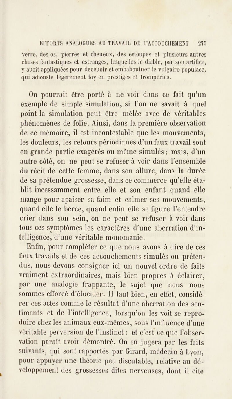 verre, des os, pierres et cheueux, des estoupes et plusieurs autres choses fantastiques et estranges, lesquelles le diable, par son artifice, y auoit appliquées pour deceuoir et embabouiner le vulgaire populace, qui adiouste légèrement foy en prestiges et tromperies. On pourrait être porté à ne voir dans ce fait qu’un exemple de simple simulation, si l’on ne savait à quel point la simulation peut être mêlée avec de véritables phénomènes de folie. Ainsi, dans la première observation de ce mémoire, il est incontestable que les mouvements, les douleurs, les retours périodiques d’un faux travail sont en grande partie exagérés ou môme simulés ; mais, d’un autre côté, on ne peut se refuser à voir dans l’ensemble du récit de cette femme, dans son allure, dans la durée de sa prétendue grossesse, dans ce commerce qu’elle éta- blit incessamment entre elle et son enfant quand elle mange pour apaiser sa faim et calmer ses mouvements, quand elle le berce, quand enfin elle se figure l’entendre crier dans son sein, on ne peut se refuser à voir dans tous ces symptômes les caractères d’une aberration d’in- telligence, d’une véritable monomanie. Enfin, pour compléter ce que nous avons à dire de ces faux travails et de ces accouchements simulés ou préten- dus, nous devons consigner ici un nouvel ordre de faits vraiment extraordinaires, mais bien propres à éclairer, par une analogie frappante, le sujet que nous nous sommes efforcé d’élucider. Il faut bien, en effet, considé- rer ces actes comme le résultat d’une aberration des sen- timents et de l’intelligence, lorsqu’on les voit, se repro- duire chez les animaux eux-mêmes, sous l’influence d’une véritable perversion de l’instinct : et c’est ce que l’obser- vation paraît avoir démontré. On en jugera par les faits suivants, qui sont rapportés par Girard, médecin à Lyon, pour appuyer une théorie peu discutable, relative au dé- veloppement des grossesses dites nerveuses, dont il cite