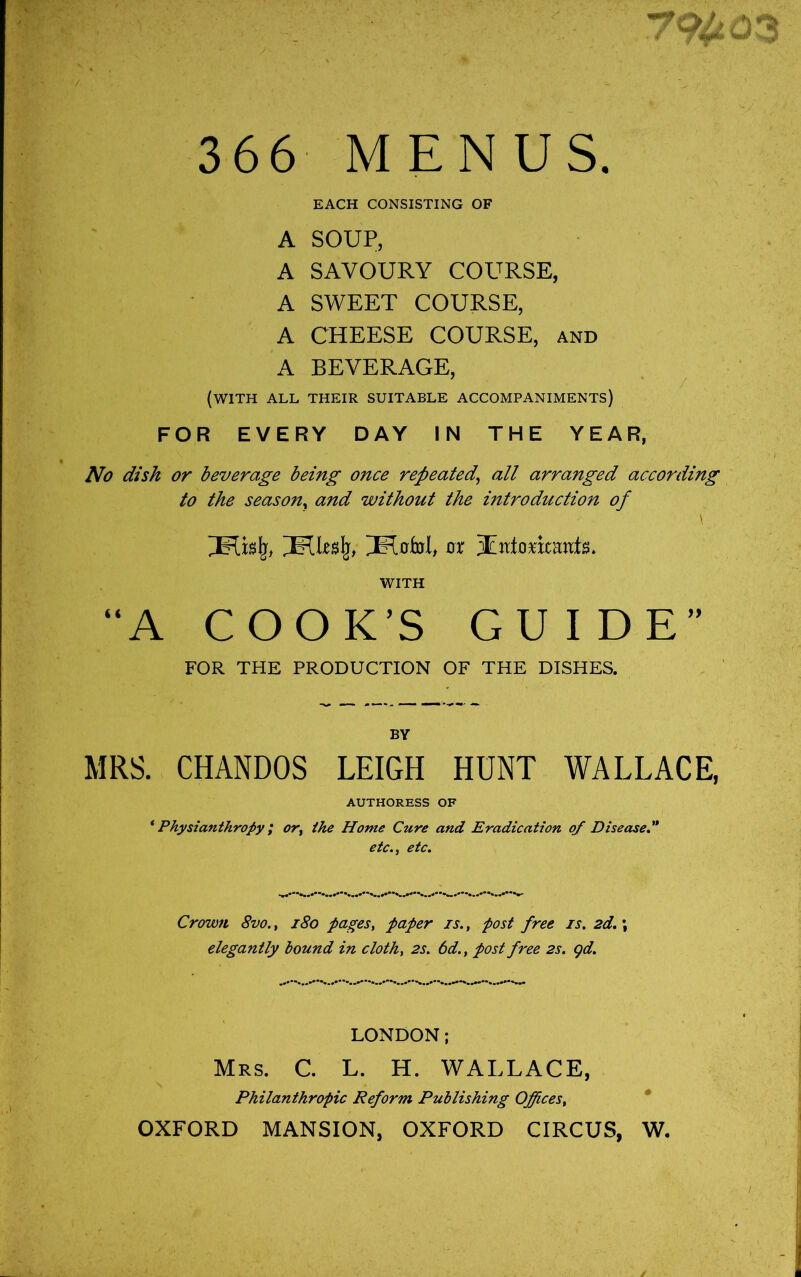 366 MENUS. EACH CONSISTING OF A SOUP, A SAVOURY COURSE, A SWEET COURSE, A CHEESE COURSE, and A BEVERAGE, (with all their suitable accompaniments) FOR EVERY DAY IN THE YEAR, No dish or beverage being once repeated^ all arranged according to the season^ and without the introduction of \ 0r 3Ed0matits* WITH “A COOK’S GUIDE” FOR THE PRODUCTION OF THE DISHES. BY MRS. CHANDOS LEIGH HUNT WALLACE, AUTHORESS OF * Physianthropy; or^ the Home Cure and Eradication of Diseased* etc.y etc. Crown 8vo., i8o pages^ paper is., post free is. 2d.; elegantly hound in cloth, 2s. 6d., post free 2s. gd. LONDON; Mrs. C. L. H. WALLACE, Philanthropic Reform Publishing Offices, * OXFORD MANSION, OXFORD CIRCUS, W.