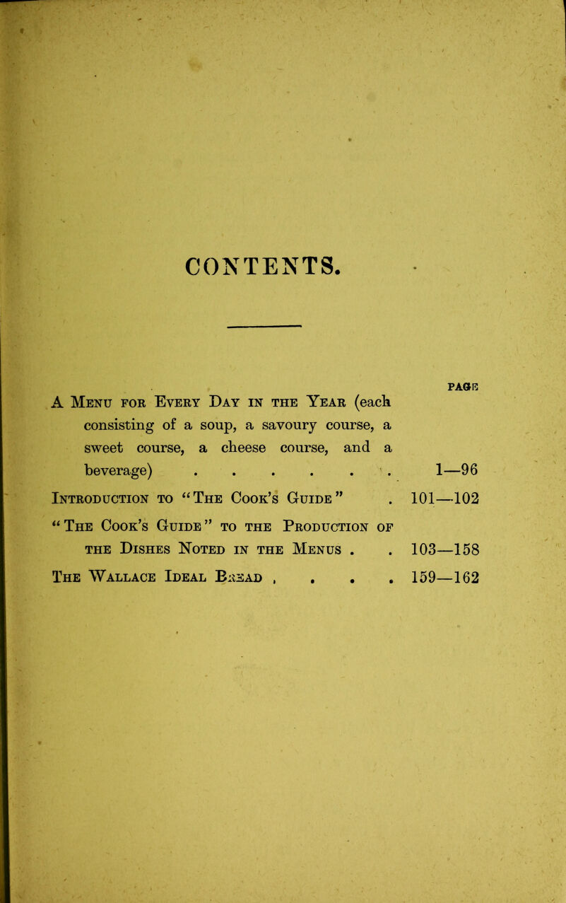 CONTENTS A Menu for Every Day in the Year (eack consisting of a soup, a savoury course, a sweet course, a cheese course, and a beverage) . . . . . . ! Introduction to ‘‘The Cook's Guide” . 101- “The Cook's Guide” to the Production of THE Dishes Noted in the Menus . .103 The Wallace Ideal Bread , , . .159 PAOHi: —96 -102 -158 -162