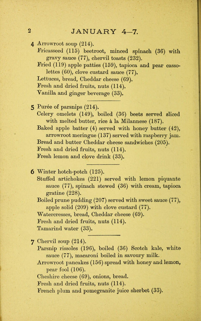 4 Arrowroot soup (214). Fricasseed (115) beetroot, minced spinach (36) with gravy sauce (77), chervil toasts (232). Fried (119) apple patties (159), tapioca and pear casso- lettes (60), clove custard sauce (77). Lettuces, bread, Cheddar cheese (69). Fresh and dried fruits, nuts (114). Vanilla and ginger beverage (33). 5 Puree of parsnips (214). Celery omelets (149), boiled (36) beets served sliced with melted butter, rice k la Milannese (187). Baked apple batter (4) served with honey butter (42), arrowroot meringue (137) served with raspberry jam. Bread and butter Cheddar cheese sandwiches (205). Fresh and dried fruits, nuts (114). Fresh lemon and clove drink (33). 6 Winter hotch-potch (125). Stuffed artichokes (221) served with lemon piquante sauce (77), spinach stewed (36) with cream, tapioca gratine (228). Boiled prune pudding (207) served with sweet sauce (77), apple solid (209) with clove custard (77). Watercresses, bread, Cheddar cheese (69). Fresh and dried fruits, nuts (114). Tamarind water (33). 7 Chervil soup (214). Parsnip rissoles (196), boiled (36) Scotch kale, white sauce (77), macaroni boiled in savoury milk. Arrowroot pancakes (156) spread with honey and lemon, pear fool (106). Cheshire cheese (69), onions, bread. Fresh and dried fruits, nuts (114). French plum and pomegranite juice sherbet (33).