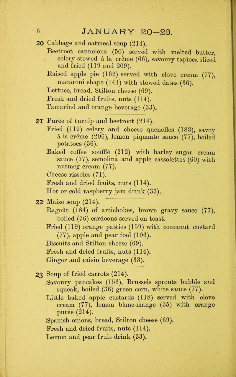 20 Cabbage and oatmeal soup (214). Beetroot cannelons (50) served with melted butter, celery stewed k la creme (66), savoury tapioca sliced and fried (119 and 209). Eaised apple pie (162) served with clove cream (77), macaroni shape (141) with stewed dates (36). Lettuce, bread, Stilton cheese (69). Fresh and dried fruits, nuts (114). Tamarind and orange beverage (33). 21 Puree of turnip and beetroot (214). Fried (119) celery and cheese quenelles (183), savoy a la creme (206), lemon piquante sauce (77), boiled potatoes (36). Baked coffee souffle (212) with barley sugar cream sauce (77), semolina and apple cassolettes (60) with nutmeg cream (77). Cheese rissoles (71). Fresh and dried fruits, nuts (114). Hot or cold raspberry jam drink (33). 22 Maize soup (214). Bagout (184) of artichokes, brown gravy sauce (77), boiled (36) cardoons served on toast. Fried (119) orange patties (159) with coooanut custard (77), apple and pear fool (106). Biscuits and Stilton cheese (69). Fresh and dried fruits, nuts (114). Ginger and raisin beverage (33). 23 Soup of fried carrots (214). Savoury pancakes (156), Brussels sprouts bubble and squeak, boiled (36) green corn, white sauce (77). Little baked apple custards (118) served with clove cream (77), lemon blanc-mange (35) with orange puree (214). Spanish onions, bread, Stilton cheese (69). Fresh and dried fruits, nuts (114).