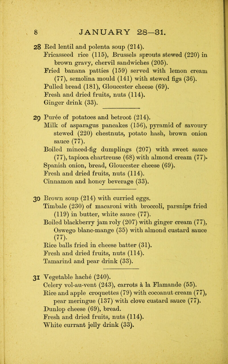 28 ]K,ed lentil and polenta soup (214). Pricasseed rice (115), Brussels sprouts stewed (220) in brown gravy, chervil sandwiches (205). Fried banana patties (159) served with lemon cream (77), semolina mould (141) with stewed figs (36). Pulled bread (181), Gloucester cheese (69). Fresh and dried fruits, nuts (114). Ginger drink (33). 29 Puree of potatoes and betroot (214). Milk of asparagus pancakes (156), pyramid of savoury stewed (220) chestnuts, potato hash, brown onion sauce (77). Boiled minced-fig dumplings (207) with sweet sauce (77), tapioca chartreuse (68) with almond cream (77). Spanish onion, bread, Gloucester cheese (69). Fresh and dried fruits, nuts (114). Cinnamon and honey beverage (33). 30 Brown soup (214) with curried eggs. Timbale (230) of macaroni with broccoli, parsnips fried (119) in butter, white sauce (77). Boiled blackberry jam roly (207) with ginger cream (77), Osvrego blanc-mange (35) with almond custard sauce (77). Bice balls fried in cheese batter (31). Fresh and dried fruits, nuts (114). Tamarind and pear drink (33). 31 Vegetable hache (240). Celery vol-au-vent (243), carrots k la Flamande (55). Bice and apple croquettes (79) with cocoanut cream (77), pear meringue (137) with clove custard sauce (77). Dunlop cheese (69), bread. Fresh and dried fruits, nuts (114). White currant jelly drink (33).