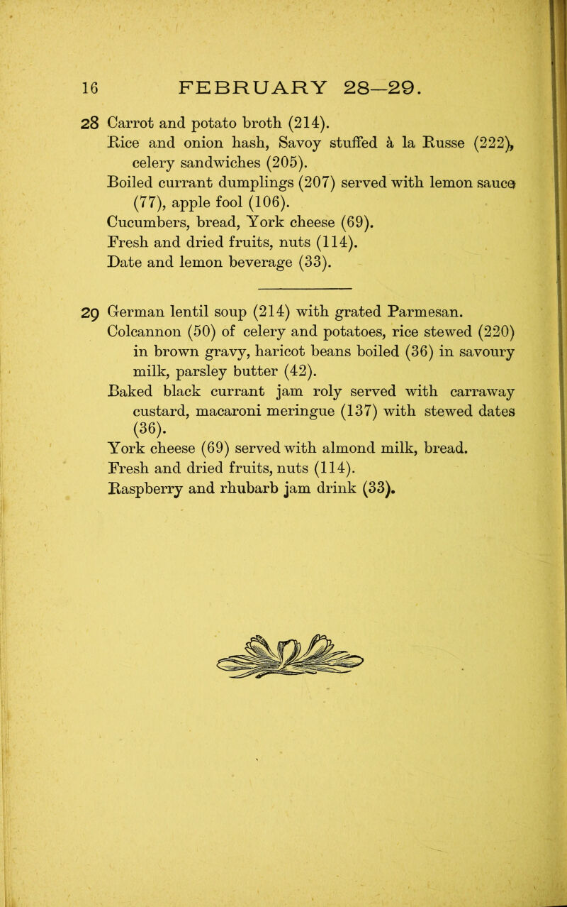 28 Carrot and potato broth (214). E-ice and onion hash, Savoy stuffed a la Eusse (222), celery sandwiches (205). Boiled currant dumplings (207) served with lemon sauco (77), apple fool (106). Cucumbers, bread, York cheese (69). Fresh and dried fruits, nuts (114). Date and lemon beverage (33). 29 German lentil soup (214) with grated Parmesan. Colcannon (50) of celery and potatoes, rice stewed (220) in brown gravy, haricot beans boiled (36) in savoury milk, parsley butter (42). Baked black currant jam roly served with carraway custard, macaroni meringue (137) with stewed dates (36). York cheese (69) served with almond milk, bread. Fresh and dried fruits, nuts (114).