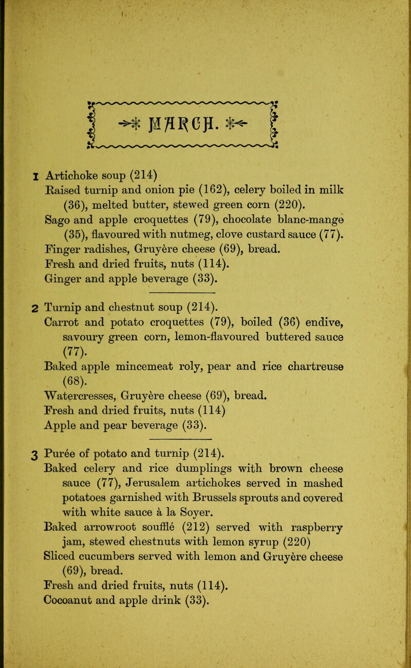 1 Artichoke soup (214) E-aised turnip and onion pie (162), celery boiled in milk (36), melted butter, stewed green corn (220). Sago and apple croquettes (79), chocolate blanc-mange (35), flavoured with nutmeg, clove custard sauce (77). Finger radishes, Gruyere cheese (69), bread. Fresh and dried fruits, nuts (114). Ginger and apple beverage (33). 2 Turnip and chestnut soup (214). Carrot and potato croquettes (79), boiled (36) endive, savoury green corn, lemon-flavoured buttered sauce (77). Baked apple mincemeat roly, pear and rice chartreuse (68). Watercresses, Gruyere cheese (69), bread. Fresh and dried fruits, nuts (114) Apple and pear beverage (33). 3 Puree of potato and turnip (214). Baked celery and rice dumplings with brown cheese sauce (77), Jerusalem artichokes served in mashed potatoes garnished with Brussels sprouts and covered with white sauce a la Soyer. Baked arrowroot souffle (212) served with raspberry jam, stewed chestnuts with lemon syrup (220) Sliced cucumbers served with lemon and Gruyere cheese (69), bread. Fresh and dried fruits, nuts (114). Cocoanut and apple drink (33).