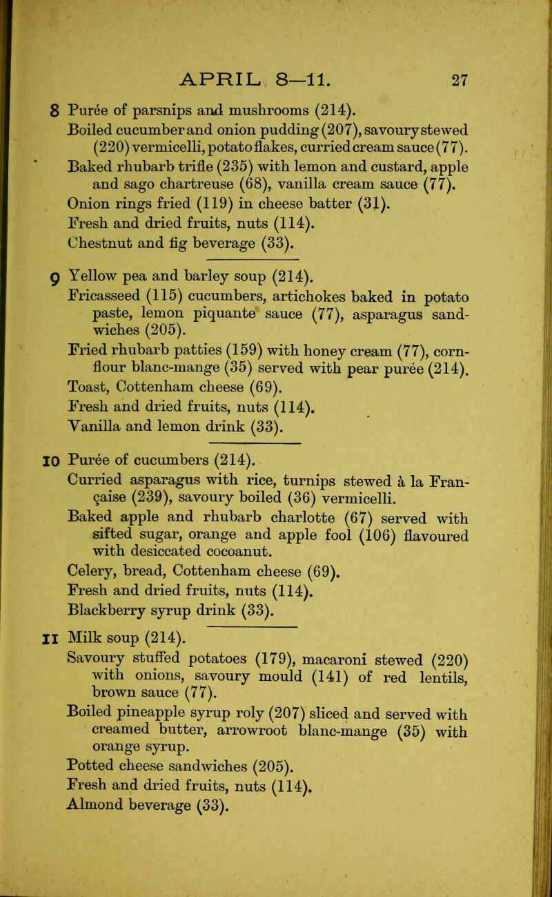 8 Puree of parsnips and mushrooms (214). Boiled cucumber and onion pudding (207), savoury stewed (220) vermicelli, potato flakes, curried cream sauce (77). Baked rhubarb trifle (235) with lemon and custard, apple and sago chartreuse (68), vanilla cream sauce (77). Onion rings fried (119) in cheese batter (31). Fresh and dried fruits, nuts (114). Chestnut and flg beverage (33). g Yellow pea and barley soup (214). Fricasseed (115) cucumbers, artichokes baked in potato paste, lemon piquante sauce (77), asparagus sand- wiches (205). Fried rhubarb patties (159) with honey cream (77), corn- flour blanc-mange (35) served with pear puree (214). Toast, Cottenham cheese (69). Fresh and dried fruits, nuts (114), Yanilla and lemon drink (33). 10 Puree of cucumbers (214). Curried asparagus with rice, turnips stewed k la Fran- gaise (239), savoury boiled (36) vermicelli. Baked apple and rhubarb charlotte (67) served with sifted sugar, orange and apple fool (106) flavoured with desiccated cocoanut. Celery, bread, Cottenham cheese (69), Fresh and dried fruits, nuts (114). Blackberry syrup drink (33). 11 Milk soup (214). Savoury stuffed potatoes (179), macaroni stewed (220) with onions, savoury mould (141) of red lentils, brown sauce (77). Boiled pineapple syrup roly (207) sliced and served with creamed butter, arrowroot blanc-mange (35) with orange syrup. Potted cheese sandwiches (205). Fresh and dried fruits, nuts (114). Almond beverage (33).