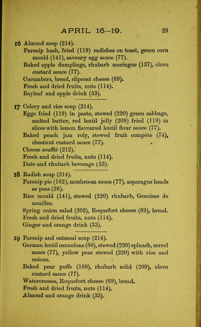 16 Almond soup (214). Parsnip hash, fried (119) radishes on toast, green corn mould (141), savoury egg sauce (77). Baked apple dumplings, rhubarb meringue (137), clove custard sauce (77). Cucumbers, bread, slipcoat cheese (69). Fresh and dried fruits, nuts (114). Bayleaf and apple drink (33). 17 Celery and rice soup (214). Eggs fried (119) in paste, stewed (220) green cabbage, melted butter, red lentil jelly (209) fried (119) in slices with lemon flavoured lentil flour sauce (77). Baked peach jam roly, stewed fruit compote (74), chestnut custard sauce (77). • Cheese souffle (212).^ Fresh and dried fruits, nuts (114). Date and rhubarb beverage (33). 18 Badish soup (214). Parsnip pie (162), mushroom sauce (77), asparagus heads as peas (28). Bice mould (141), stewed (220) rhubarb, Genoises de nouilles. Spring onion salad (202), Boquefort cheese (69), bread. Fresh and dried fruits, nuts (114). Ginger and orange drink (33). 19 Parsnip and oatmeal soup (214). German lentil cannelons (50), stewed (220) spinach, sorrel sauce (77), yellow peas stewed (220) with rice and onions. » Baked pear puffs (180), rhubarb solid (209), clove custard sauce (77). Watercresses, Boquefort cheese (69), bread. Fresh and dried fruits, nuts (114). Almond and orange drink (33).