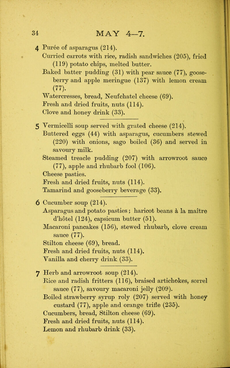 4 Puree of asparagus (214). Curried carrots with rice, radish sandwiches (205), fried (119) potato chips, melted butter. Baked batter pudding (31) with pear sauce (77), goose- berry and apple meringue (137) with lemon cream (77). Watercresses, bread, ^sTeufchatel cheese (69). Fresh and dried fruits, nuts (114). Clove and honey drink (33). 5 Vermicelli soup served with grated cheese (214). Buttered eggs (44) with asparagus, cucumbers stewed (220) with onions, sago boiled (36) and served in savoury milk. Steamed treacle pudding (207) with arrowroot sauce (77), apple and rhubarb fool (106). Cheese pasties. Fresh and dried fruits, nuts (114). Tamarind and gooseberry beverage (33). 6 Cucumber soup (214). Asparagus and potato pasties; haricot beans a la maitre d’hotel (124), capsicum butter (51). Macaroni pancakes (156), stewed rhubarb, clove cream sauce (77). Stilton cheese (69), bread. Fresh and dried fruits, nuts (114). Vanilla and cherry drink (33). 7 Herb and arrowroot soup (214). Bice and radish fritters (116), braised artichokes, sorrel sauce (77), savoury macaroni jelly (209). Boiled strawberry syrup roly (207) served with honey custard (77), apple and orange trifle (235). Cucumbers, bread, Stilton cheese (69). Fresh and dried fruits, nuts (114). Lemon and rhubarb drink (33).