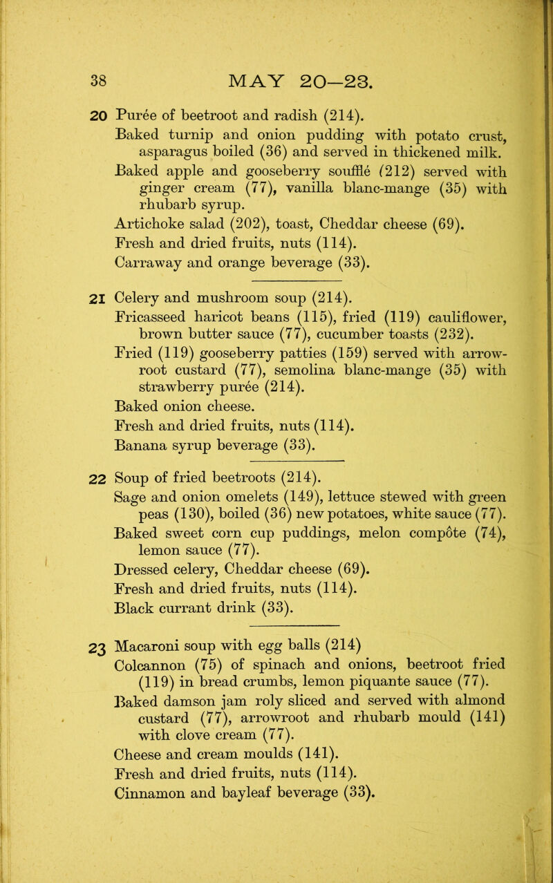 20 Puree of beetroot and radish (214). Baked turnip and onion pudding with potato crust, asparagus boiled (36) and served in thickened milk. Baked apple and gooseberry souffle (212) served with ginger cream (77), vanilla blanc-mange (35) with rhubarb syrup. Artichoke salad (202), toast, Cheddar cheese (69). Fresh and dried fruits, nuts (114). Carraway and orange beverage (33). 21 Celery and mushroom soup (214). Fricasseed haricot beans (115), fried (119) caulidower, brown butter sauce (77), cucumber toasts (232). Fried (119) gooseberry patties (159) served with arrow- root custard (77), semolina blanc-mange (35) with strawberry puree (214). Baked onion cheese. Fresh and dried fruits, nuts (114). Banana syrup beverage (33). 22 Soup of fried beetroots (214). Sage and onion omelets (149), lettuce stewed with green peas (130), boiled (36) new potatoes, white sauce (77). Baked sweet corn cup puddings, melon compote (74), lemon sauce (77). Dressed celery, Cheddar cheese (69). Fresh and dried fruits, nuts (114). Black currant drink (33). 23 Macaroni soup with egg balls (214) Colcannon (75) of spinach and onions, beetroot fried (119) in bread crumbs, lemon piquante sauce (77). Baked damson jam roly sliced and served with almond custard (77), arrowroot and rhubarb mould (141) with clove cream (77). Cheese and cream moulds (141). Fresh and dried fruits, nuts (114). Cinnamon and bay leaf beverage (33).