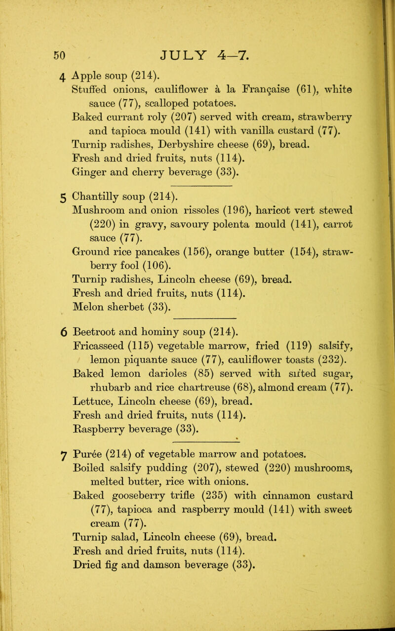 4 Apple soup (214). Stuffed onions, caulidower a la Frangaise (61), white sauce (77), scalloped potatoes. Baked currant roly (207) served with cream, strawberry and tapioca mould (141) with vanilla custard (77). Turnip radishes, Derbyshire cheese (69), bread. Fresh and dried fruits, nuts (114). Ginger and cherry beverage (33). 5 Chantilly soup (214). Mushroom and onion rissoles (196), haricot vert stewed (220) in gravy, savoury polenta mould (141), carrot sauce (77). Ground rice pancakes (156), orange butter (154), straw- berry fool (106). Turnip radishes, Lincoln cheese (69), bread. Fresh and dried fruits, nuts (114). Melon sherbet (33). 6 Beetroot and hominy soup (214). Fricasseed (115) vegetable marrow, fried (119) salsify, lemon piquante sauce (77), cauliflower toasts (232). Baked lemon darioles (85) served with sifted sugar, rhubarb and rice chartreuse (68), almond cream (77). Lettuce, Lincoln cheese (69), bread. Fresh and dried fruits, nuts (114). Baspberry beverage (33). 7 Puree (214) of vegetable marrow and potatoes. Boiled salsify pudding (207), stewed (220) mushrooms, melted butter, rice with onions. Baked gooseberry trifle (235) with cinnamon custard (77), tapioca and raspberry mould (141) with sweet cream (77). Turnip salad, Lincoln cheese (69), bread. Fresh and dried fruits, nuts (114). Dried fig and damson beverage (33).