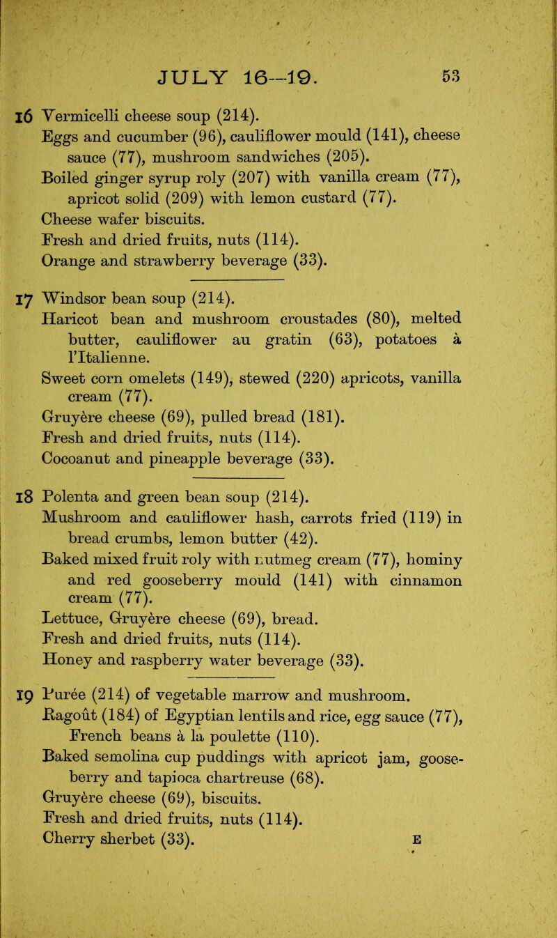 16 Yermicelli cheese soup (214). Eggs and cucumber (96), cauliflower mould (141), cheese sauce (77), mushroom sandwiches (205). Boiled ginger syrup roly (207) with vanilla cream (77), apricot solid (209) with lemon custard (77). Cheese wafer biscuits. Fresh and dried fruits, nuts (114). Orange and strawberry beverage (33). 17 Windsor bean soup (214). Haricot bean and mushroom croustades (80), melted butter, cauliflower au gratin (63), potatoes a ritalienne. Sweet corn omelets (149), stewed (220) apricots, vanilla cream (77). Gruyere cheese (69), pulled bread (181). Fresh and dried fruits, nuts (114). Cocoanut and pineapple beverage (33). 18 Polenta and green bean soup (214). Mushroom and cauliflower hash, carrots fried (119) in bread crumbs, lemon butter (42). Baked mixed fruit roly with nutmeg cream (77), hominy and red gooseberry mould (141) with cinnamon cream (77). Lettuce, Gruyere cheese (69), bread. Fresh and dried fruits, nuts (114). Honey and raspberry water beverage (33). 19 Puree (214) of vegetable marrow and mushroom. Bagout (184) of Egyptian lentils and rice, egg sauce (77), French beans a la poulette (110). Baked semolina cup puddings with apricot jam, goose- berry and tapioca chartreuse (68). Gruyere cheese (69), biscuits. Fresh and dried fruits, nuts (114). Cherry sherbet (33). E