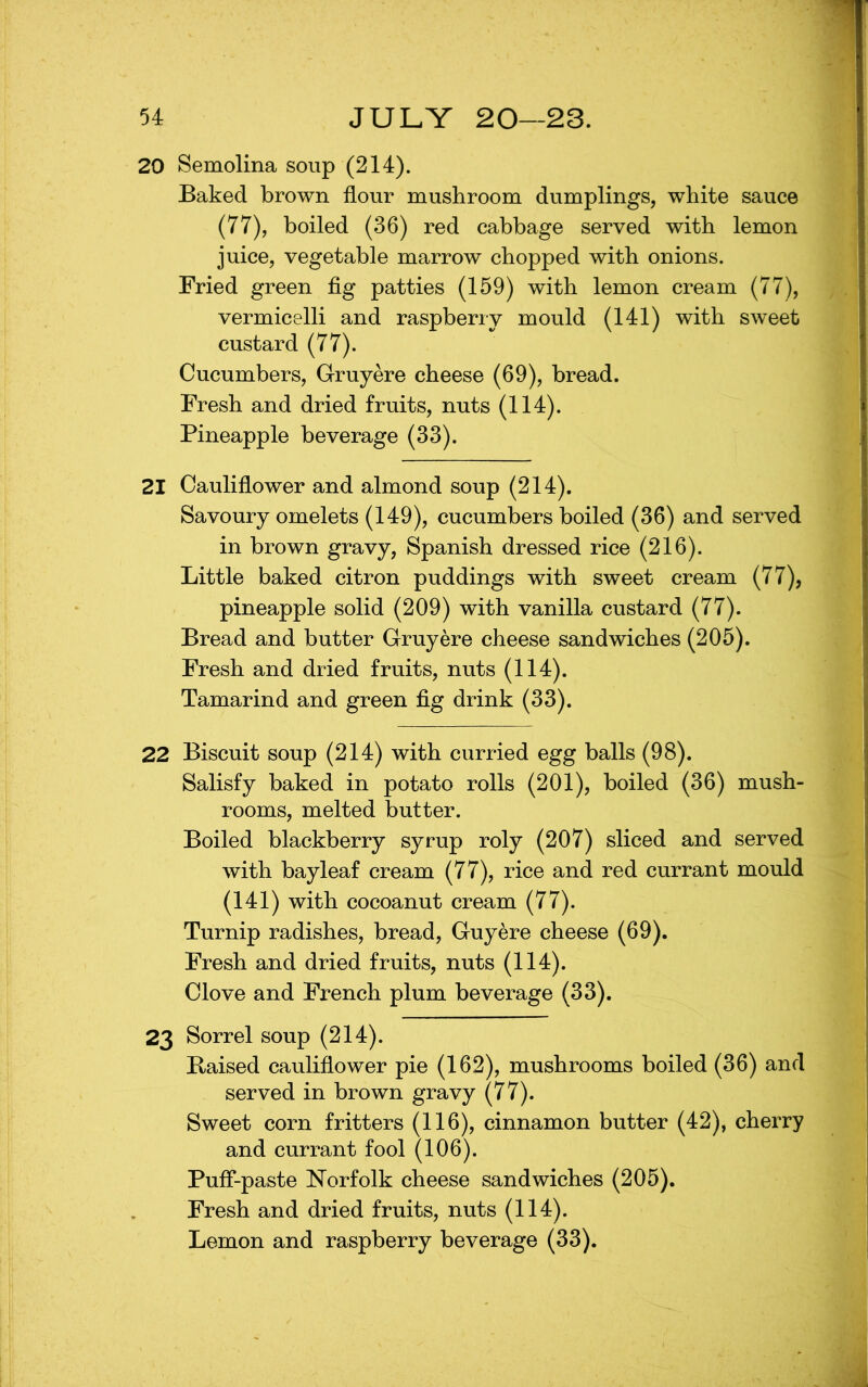 20 Semolina soup (214). Baked brown flour mushroom dumplings, white sauce (77), boiled (36) red cabbage served with lemon juice, vegetable marrow chopped with onions. Fried green flg patties (159) with lemon cream (77), vermicelli and raspberry mould (141) with sweet custard (77). Cucumbers, Gruyere cheese (69), bread. Fresh and dried fruits, nuts (114). Pineapple beverage (33). 21 Cauliflower and almond soup (214). Savoury omelets (149), cucumbers boiled (36) and served in brown gravy, Spanish dressed rice (216). Little baked citron puddings with sweet cream (77), pineapple solid (209) with vanilla custard (77). Bread and butter Gruyere cheese sandwiches (205). Fresh and dried fruits, nuts (114). Tamarind and green fig drink (33). 22 Biscuit soup (214) with curried egg balls (98). Salisfy baked in potato rolls (201), boiled (36) mush- rooms, melted butter. Boiled blackberry syrup roly (207) sliced and served with bay leaf cream (77), rice and red currant mould (141) with cocoanut cream (77). Turnip radishes, bread, Guyere cheese (69). Fresh and dried fruits, nuts (114). Clove and French plum beverage (33). 23 Sorrel soup (214). E-aised cauliflower pie (162), mushrooms boiled (36) and served in brown gravy (77). Sweet corn fritters (116), cinnamon butter (42), cherry and currant fool (106). Puff-paste Norfolk cheese sandwiches (205). Fresh and dried fruits, nuts (114). Lemon and raspberry beverage (33).