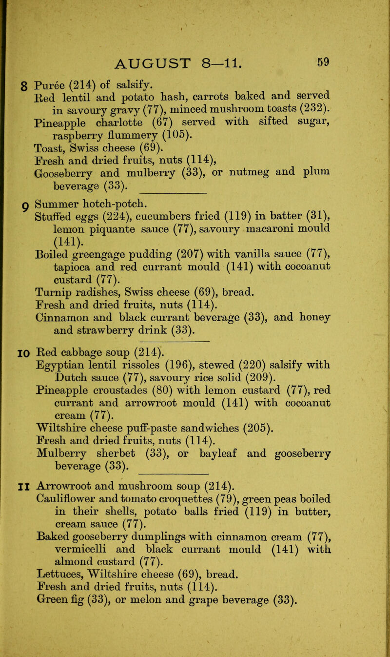 8 Puree (214) of salsify. Red lentil and potato hash, carrots baked and served in savoury gravy (77), minced mushroom toasts (232). Pineapple charlotte (67) served with sifted sugar, raspberry flummery (105). Toast, Swiss cheese (69). Fresh and dried fruits, nuts (114), Gooseberry and mulberry (33), or nutmeg and plum beverage (33). g Summer hotch-potch. Stuffed eggs (224), cucumbers fried (119) in batter (31), lemon piquante sauce (77), savoury macaroni mould Boiled greengage pudding (207) with vanilla sauce (77), tapioca and red currant mould (141) with cocoanut custard (77). Turnip radishes, Swiss cheese (69), bread. Fresh and dried fruits, nuts (114). Cinnamon and black currant beverage (33), and honey and strawberry drink (33). 10 Bed cabbage soup (214). Egyptian lentil rissoles (196), stewed (220) salsify with Dutch sauce (77), savoury rice solid (209). Pineapple croustades (80) with lemon custard (77), red currant and arrowroot mould (141) with cocoanut cream (77). Wiltshire cheese puff-paste sandwiches (205). Fresh and dried fruits, nuts (114). Mulberry sherbet (33), or bayleaf and gooseberry beverage (33). 11 Arrowroot and mushroom soup (214). Cauliflower and tomato croquettes (79), green peas boiled in their shells, potato balls fried (119) in butter, cream sauce (77). Baked gooseberry dumplings with cinnamon cream (77), vermicelli and black currant mould (141) with almond custard (77). Lettuces, Wiltshire cheese (69), bread. Fresh and dried fruits, nuts (114). Green flg (33), or melon and grape beverage (33).