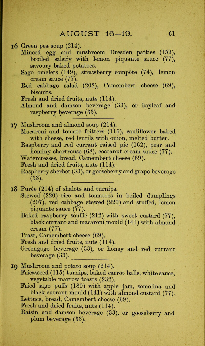 16 Green pea soup (214). Minced egg and mushroom Dresden patties (159), broiled salsify with lemon piquante sauce (77), - savoury baked potatoes. Sago omelets (149), strawberry compote (74), lemon cream sauce (77). Bed cabbage salad (202), Camembert cheese (69), biscuits. Fresh and dried fruits, nuts (114). Almond and damson beverage (33), or bay leaf and raspberry beverage (33). 17 Mushroom and almond soup (214). Macaroni and tomato fritters (116), cauliflower baked with cheese, red lentils with onion, melted butter. Raspberry and red currant raised pie (162), pear and hominy chartreuse (68), cocoanut cream sauce (77). Watercresses, bread, Camembert cheese (69). Fresh and dried fruits, nuts (114). Raspberry sherbet (S3), or gooseberry and grape beverage (33). 18 Puree (214) of shalots and turnips. Stewed (220) rice and tomatoes in boiled dumplings (207), red cabbage stewed (220) and studied, lemon piquante sauce (77). Baked raspberry souffle (212) with sweet custard (77), black currant and macaroni mould (141) with almond cream (77). Toast, Camembert cheese (69). Fresh and dried fruits, nuts (114). Greengage beverage (33), or honey and red currant beverage (33). 19 Mushroom and potato soup (214). Fricasseed (115) turnips, baked carrot balls, white sauce, vegetable marrow toasts (232). Fried sago pufis (180) with apple jam, semolina and black currant mould (141) with almond custard (77). Lettuce, bread, Camembert cheese (69). Fresh and dried fruits, nuts (114). Raisin and damson beverage (33), or gooseberry and plum beverage (33).