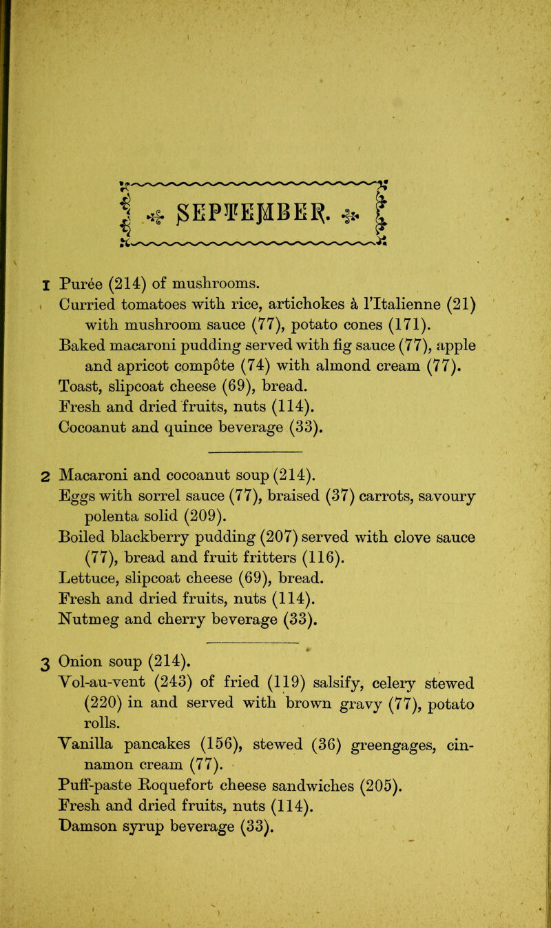 I gEP¥EJ)IBE^. I Puree (214) of mushrooms. . Curried tomatoes with rice, artichokes ^ Tltalienne (21) with mushroom sauce (77), potato cones (171). Baked macaroni pudding served with fig sauce (77), apple and apricot comp6te (74) with almond cream (77). Toast, slipcoat cheese (69), bread. Fresh and dried fruits, nuts (114). Cocoanut and quince beverage (33). 2 Macaroni and cocoanut soup (214). Eggs with sorrel sauce (77), braised (37) carrots, savoury- polenta solid (209). Boiled blackberry pudding (207) served with clove sauce (77), bread and fruit fritters (116). Lettuce, slipcoat cheese (69), bread. Fresh and dried fruits, nuts (114). Nutmeg and cherry beverage (33). 3 Onion soup (214). Yol-au-vent (243) of fried (119) salsify, celery stewed (220) in and served with brown gravy (77), potato rolls. Yanilla pancakes (156), stewed (36) greengages, cin- namon cream (77). Puff-paste Boquefort cheese sandwiches (205). Fresh and dried fruits, nuts (114). Damson syrup beverage (33).