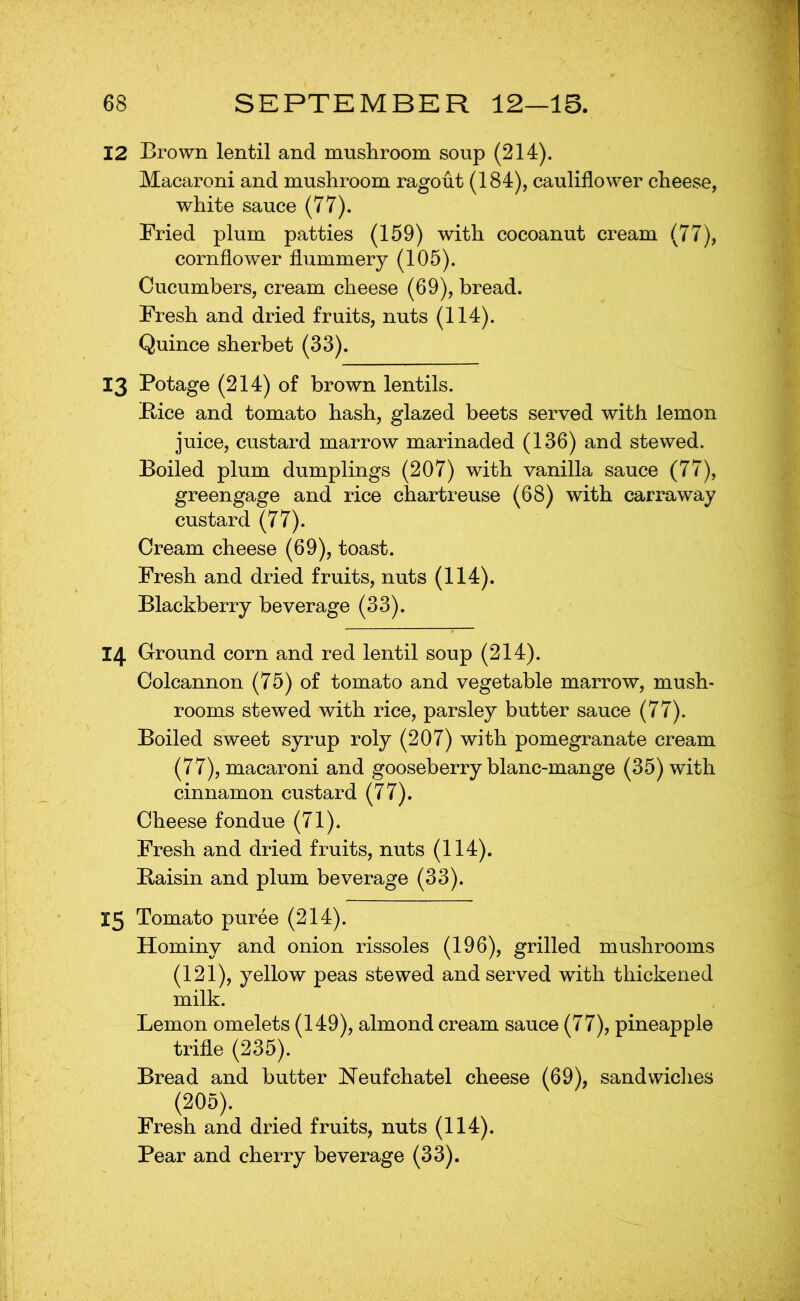 12 Brown lentil and musliroom soup (214). Macaroni and mushroom ragout (184), cauliflower cheese, white sauce (77). Fried plum patties (159) with cocoanut cream (77), cornflower flummery (105). Cucumbers, cream cheese (69), bread. Fresh and dried fruits, nuts (114). Quince sherbet (33). 13 Potage (214) of brown lentils. Bice and tomato hash, glazed beets served with lemon juice, custard marrow marinaded (136) and stewed. Boiled plum dumplings (207) with vanilla sauce (77), greengage and rice chartreuse (68) with carraway custard (77). Cream cheese (69), toast. Fresh and dried fruits, nuts (114). Blackberry beverage (33). 14 Ground corn and red lentil soup (214). Colcannon (75) of tomato and vegetable marrow, mush- rooms stewed with, rice, parsley butter sauce (77). Boiled sweet syrup roly (207) with pomegranate cream (77), macaroni and gooseberry blanc-mange (35) with cinnamon custard (77). Cheese fondue (71). Fresh and dried fruits, nuts (114). Baisin and plum beverage (33). 15 Tomato puree (214). Hominy and onion rissoles (196), grilled mushrooms (121), yellow peas stewed and served with thickened milk. Lemon omelets (149), almond cream sauce (77), pineapple trifle (235). Bread and butter Heufchatel cheese (69), sandwiches (205). Fresh and dried fruits, nuts (114). Pear and cherry beverage (33).