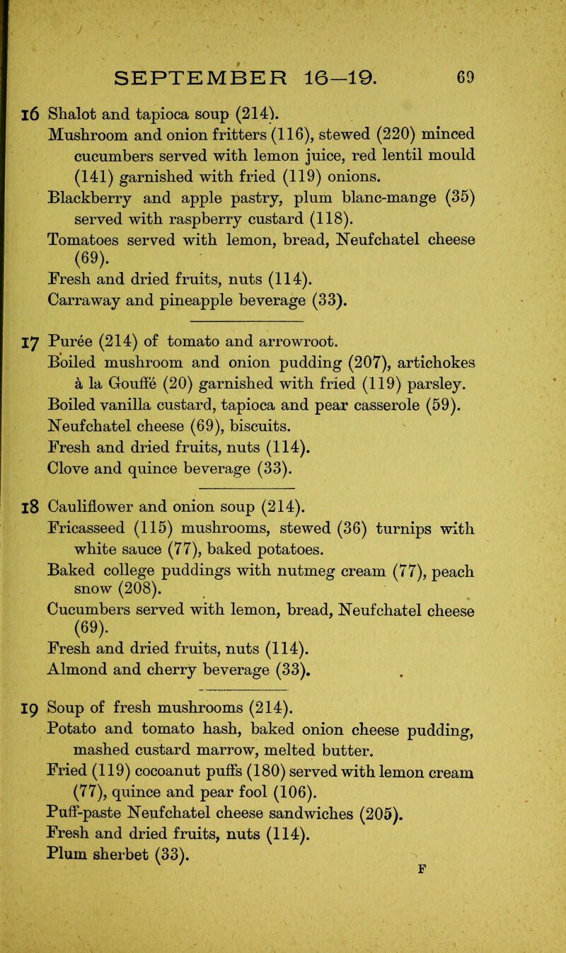 16 Shalot and tapioca soup (214). Mushroom and onion fritters (116), stewed (220) minced cucumbers served with lemon juice, red lentil mould (141) garnished with fried (119) onions. Blackberry and apple pastry, plum blanc-mange (35) served with raspberry custard (118). Tomatoes served with lemon, bread, Neufchatel cheese (69). Fresh and dried fruits, nuts (114). Carraway and pineapple beverage (33). 17 Puree (214) of tomato and arrowroot. Boiled mushroom and onion pudding (207), artichokes a la Gouffe (20) garnished with fried (119) parsley. Boiled vanilla custard, tapioca and pear casserole (59). Neufchatel cheese (69), biscuits. Fresh and dried fruits, nuts (114). Clove and quince beverage (33). 18 Cauliflower and onion soup (214). Fricasseed (115) mushrooms, stewed (36) turnips with white sauce (77), baked potatoes. Baked college puddings with nutmeg cream (77), peach snow (208). Cucumbers served with lemon, bread, Neufchatel cheese (69). Fresh and dried fruits, nuts (114). Almond and cherry beverage (33). Ip Soup of fresh mushrooms (214). Potato and tomato hash, baked onion cheese pudding, mashed custard marrow, melted butter. Fried (119) cocoanut pufls (180) served with lemon cream (77), quince and pear fool (106). Pufl*-paste Neufchatel cheese sandwiches (205). Fresh and dried fruits, nuts (114). Plum sherbet (33).