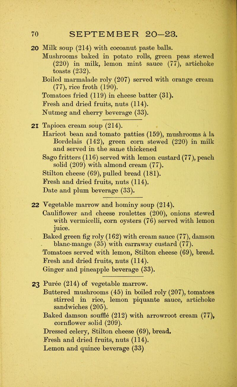 20 Milk soup (214) with cocoanut paste balls. Mushrooms baked in potato rolls, green peas stewed (220) in milk, lemon mint sauce (77), artichoke toasts (232). Boiled marmalade roly (207) served with orange cream (77), rice froth (190). Tomatoes fried (119) in cheese batter (31). Fresh and dried fruits, nuts (114). Nutmeg and cherry beverage (33). 21 Tapioca cream soup (214). Haricot bean and tomato patties (159), mushrooms a la Bordelais (142), green corn stewed (220) in milk and served in the same thickened Sago fritters (116) served with lemon custard (77), peach solid (209) with almond cream (77). Stilton cheese (69), pulled bread (181). Fresh and dried fruits, nuts (114). Date and plum beverage (33). 22 Vegetable marrow and hominy soup (214). Cauliflower and cheese roulettes (200), onions stewed with vermicelli, corn oysters (76) served with lemon juice. Baked green fig roly (162) with cream sauce (77), damson blanc-mange (35) with carraway custard (77). Tomatoes served with lemon, Stilton cheese (69), bread. Fresh and dried fruits, nuts (114). Ginger and pineapple beverage (33). 23 Puree (214) of vegetable marrow. Buttered mushrooms (45) in boiled roly (207), tomatoes stirred in rice, lemon piquante sauce, artichoke sandwiches (205). Baked damson souffle (212) with arrowroot cream (77), cornflower solid (209). Dressed celery, Stilton cheese (69), bread. Fresh and dried fruits, nuts (114). Lemon and quince beverage (33)