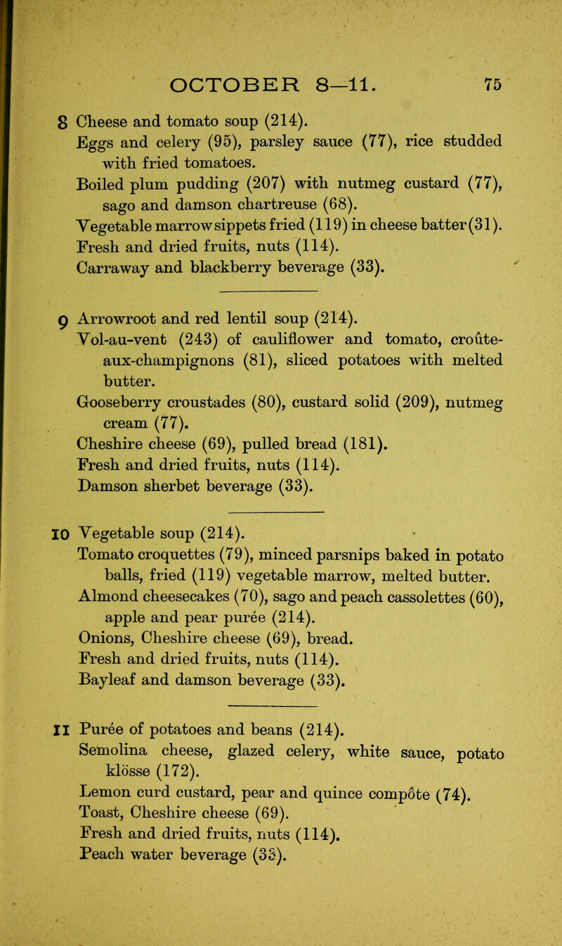 8 Cheese and tomato soup (214). Eggs and celery (95), parsley sauce (77), rice studded with fried tomatoes. Boiled plum pudding (207) with nutmeg custard (77), sago and damson chartreuse (68). Vegetable marrow sippets fried (119) in cheese batter (31). Fresh and dried fruits, nuts (114). Carraway and blackberry beverage (33). g Arrowroot and red lentil soup (214). Vol-au-vent (243) of cauliflower and tomato, croute- aux-champignons (81), sliced potatoes with melted butter. Gooseberry croustades (80), custard solid (209), nutmeg cream (77). Cheshire cheese (69), pulled bread (181). Fresh and dried fruits, nuts (114). Damson sherbet beverage (33). 10 Vegetable soup (214). Tomato croquettes (79), minced parsnips baked in potato balls, fried (119) vegetable marrow, melted butter. Almond cheesecakes (70), sago and peach cassolettes (60), apple and pear puree (214). Onions, Cheshire cheese (69), bread. Fresh and dried fruits, nuts (114). Bayleaf and damson beverage (33). II Puree of potatoes and beans (214). Semolina cheese, glazed celery, white sauce, potato klosse (172). Lemon curd custard, pear and quince comp6te (74). Toast, Cheshire cheese (69). Fresh and dried fruits, nuts (114). Peach water beverage (33).