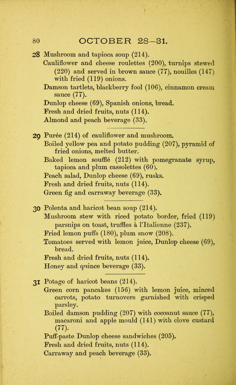 28 Mushroom and tapioca soup (214). Cauliflower and cheese roulettes (200), turnips stewed (220) and served in brown sauce (77), nouilles (147) with fried (119) onions. Damson tartlets, blackberry fool (106), cinnamon cream sauce (77). Dunlop cheese (69), Spanish onions, bread. Fresh and dried fruits, nuts (114). Almond and peach beverage (33). 29 Puree (214) of cauliflower and mushroom. Boiled yellow pea and potato pudding (207), pyramid of fried onions, melted butter. Baked lemon souffle (212) with pomegranate syrup, tapioca and plum cassolettes (60). Peach salad, Dunlop cheese (69), rusks. Fresh and dried fruits, nuts (114). Green fig and carraway beverage (33). 30 Polenta and haricot bean soup (214). Mushroom stew with riced potato border, fried (119) parsnips on toast, truffles a Tltalienne (237). Fried lemon puffs (180), plum snow (208). Tomatoes served with lemon juice, Dunlop cheese (69), bread. Fresh and dried fruits, nuts (114). Honey and qiiince beverage (33). 31 Potage of haricot beans (214). Green corn pancakes (156) with lemon juice, minced carrots, potato turnovers garnished with crisped parsley. Boiled damson pudding (207) with cocoanut sauce (77), macaroni and apple mould (141) with clove custard (77). Puff-paste Dunlop cheese sandwiches (205). Fresh and dried fruits, nuts (114).