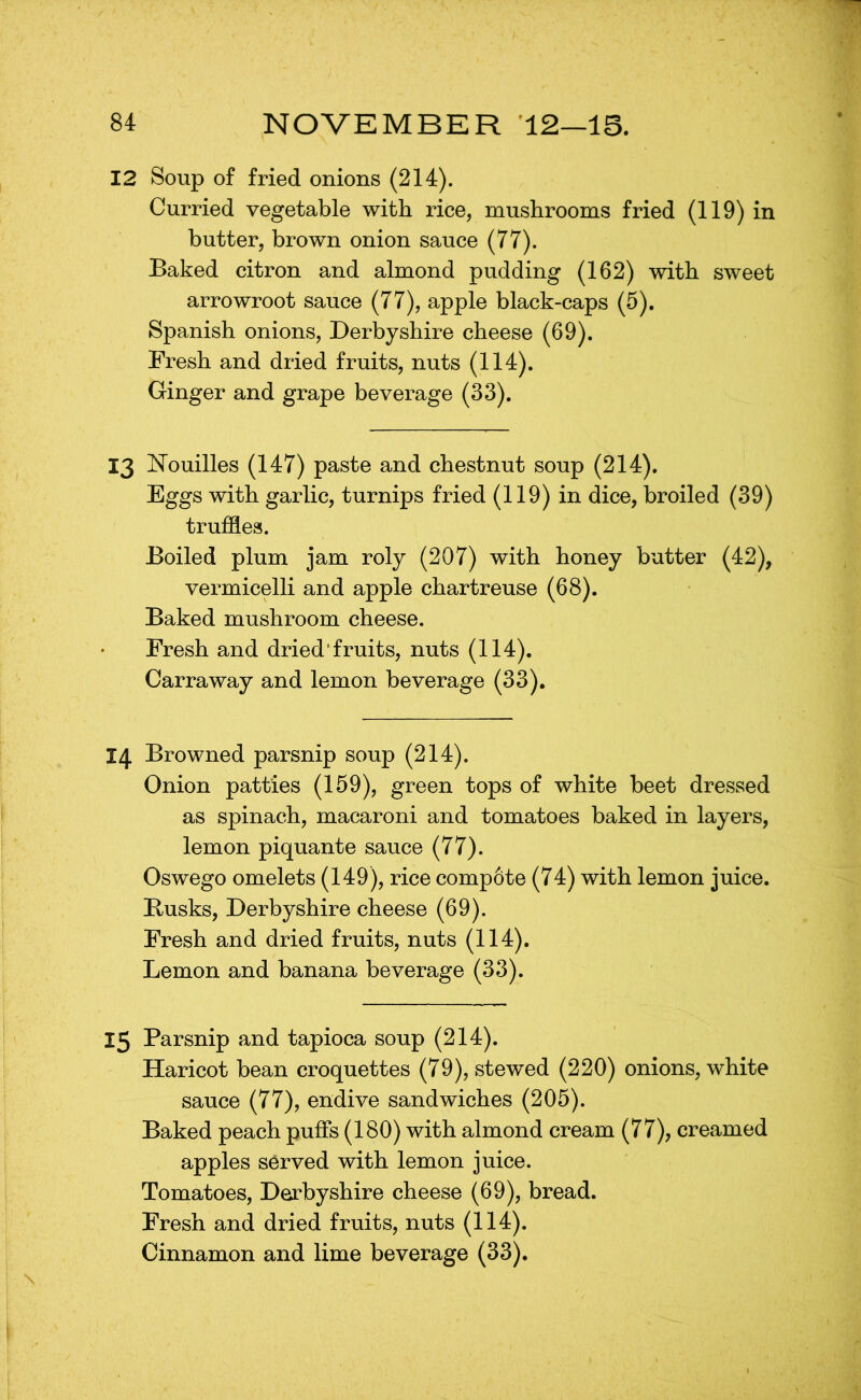 12 Soup of fried onions (214). Curried vegetable with rice, mushrooms fried (119) in butter, brown onion sauce (77). Baked citron and almond pudding (162) with sweet arrowroot sauce (77), apple black-caps (5). Spanish onions, Derbyshire cheese (69). Fresh and dried fruits, nuts (114). Ginger and grape beverage (33). 13 Nouilles (147) paste and chestnut soup (214). Eggs with garlic, turnips fried (119) in dice, broiled (39) truffles. Boiled plum jam roly (207) with honey butter (42), vermicelli and apple chartreuse (68). Baked mushroom cheese. Fresh and dried’fruits, nuts (114). Carraway and lemon beverage (33). 14 Browned parsnip soup (214). Onion patties (159), green tops of white beet dressed as spinach, macaroni and tomatoes baked in layers, lemon piquante sauce (77). Oswego omelets (149), rice compote (74) with lemon juice. Busks, Derbyshire cheese (69). Fresh and dried fruits, nuts (114). Lemon and banana beverage (33). 15 Parsnip and tapioca soup (214). Haricot bean croquettes (79), stewed (220) onions, white sauce (77), endive sandwiches (205). Baked peach puffs (180) with almond cream (77), creamed apples served with lemon juice. Tomatoes, Derbyshire cheese (69), bread. Fresh and dried fruits, nuts (114).