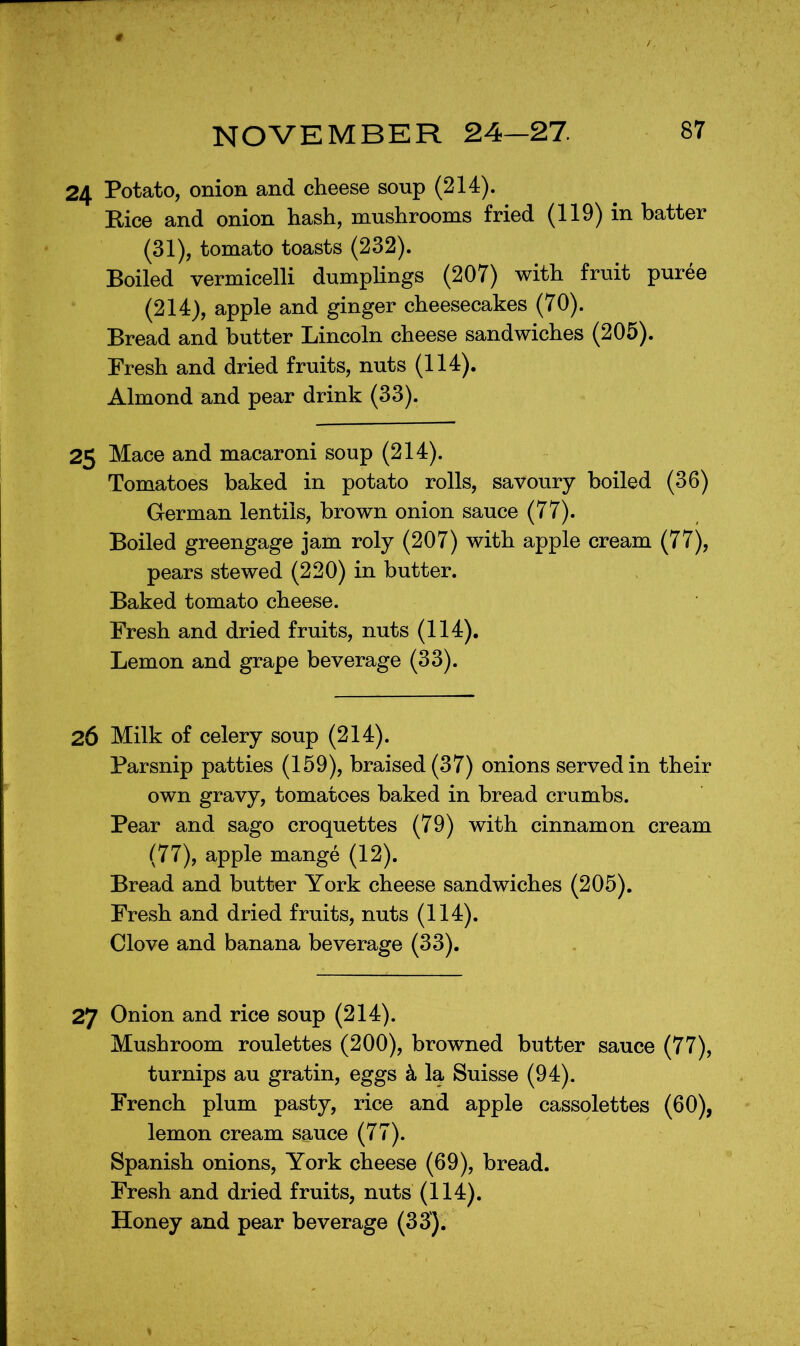 24 Potato, onion and cheese soup (214). Rice and onion hash, mushrooms fried (119) in hatter (31), tomato toasts (232). Boiled vermicelli dumphngs (207) with fruit puree (214), apple and ginger cheesecakes (70). Bread and butter Lincoln cheese sandwiches (205). Fresh and dried fruits, nuts (114). Almond and pear drink (33). 25 Mace and macaroni soup (214). Tomatoes baked in potato rolls, savoury boiled (36) German lentils, brown onion sauce (77). Boiled greengage jam roly (207) with apple cream (77), pears stewed (220) in butter. Baked tomato cheese. Fresh and dried fruits, nuts (114), Lemon and grape beverage (33). 26 Milk of celery soup (214). Parsnip patties (159), braised (37) onions served in their own gravy, tomatoes baked in bread crumbs. Pear and sago croquettes (79) with cinnamon cream (77), apple mange (12). Bread and butter York cheese sandwiches (205). Fresh and dried fruits, nuts (114). Clove and banana beverage (33). 27 Onion and rice soup (214). Mushroom roulettes (200), browned butter sauce (77), turnips au gratin, eggs h. la Suisse (94). French plum pasty, rice and apple cassolettes (60), lemon cream sauce (77). Spanish onions, York cheese (69), bread. Fresh and dried fruits, nuts (114).