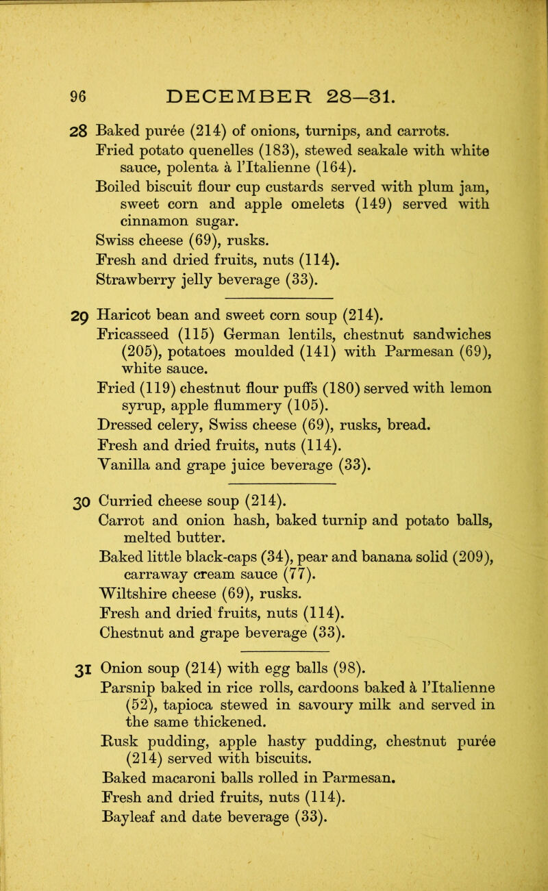 28 Baked puree (214) of onions, turnips, and carrots. Fried potato quenelles (183), stewed seakale with white sauce, polenta a Tltalienne (164). Boiled biscuit flour cup custards served with plum jam, sweet corn and apple omelets (149) served with cinnamon sugar. Swiss cheese (69), rusks. Fresh and dried fruits, nuts (114). Strawberry jelly beverage (33). 29 Haricot bean and sweet corn soup (214). Fricasseed (115) German lentils, chestnut sandwiches (205), potatoes moulded (141) with Parmesan (69), white sauce. Fried (119) chestnut flour pufis (180) served with lemon syrup, apple flummery (105). Dressed celery, Swiss cheese (69), rusks, bread. Fresh and dried fruits, nuts (114). Yanilla and grape juice beverage (33). 30 Curried cheese soup (214). Carrot and onion hash, baked turnip and potato balls, melted butter. Baked little black-caps (34), pear and banana solid (209), carraway cream sauce (77). Wiltshire cheese (69), rusks. Fresh and dried fruits, nuts (114). Chestnut and grape beverage (33). 31 Onion soup (214) with egg balls (98). Parsnip baked in rice rolls, cardoons baked k Tltalienne (52), tapioca stewed in savoury milk and served in the same thickened. Busk pudding, apple hasty pudding, chestnut puree (214) served with biscuits. Baked macaroni balls rolled in Parmesan. Fresh and dried fruits, nuts (114). Bay leaf and date beverage (33).