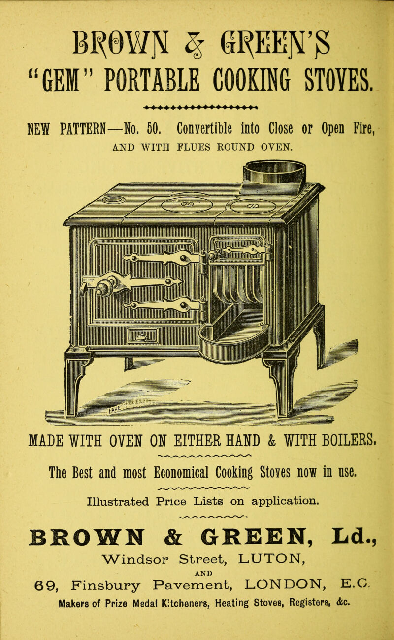 “GEM” PORTABLE COOKING STOVES NEW PATTERN—No. 50. Convertible into Close or Open Fire, The Best and most Economical Cooking Stoves now in use. Illustrated Price Lists on application. BROWN & GRBBN, Ld., Windsor Street, LUTON, AND 69, Finsbury Pavement, LONDON, E.C, Makers of Prize Medal Kitcheners, Heating Stoves, Registers, Ac. OQ