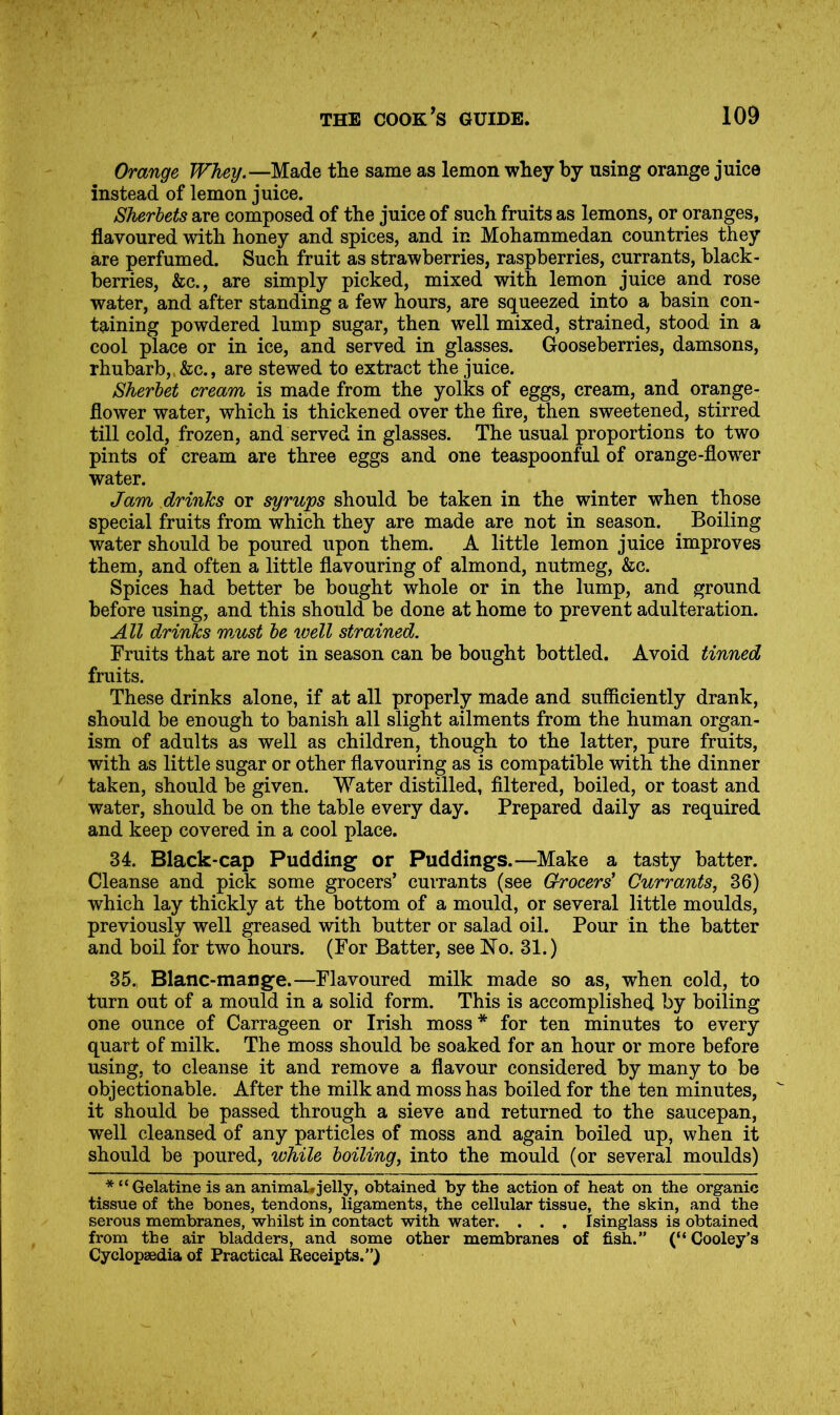 Orange Whey.—Made the same as lemon whey by using orange juice instead of lemon juice. Sherbets are composed of the juice of such fruits as lemons, or oranges, flavoured with honey and spices, and in Mohammedan countries they are perfumed. Such fruit as strawberries, raspberries, currants, black- berries, &c., are simply picked, mixed with lemon juice and rose water, and after standing a few hours, are squeezed into a basin con- taining powdered lump sugar, then well mixed, strained, stood in a cool place or in ice, and served in glasses. Gooseberries, damsons, rhubarb,. &c., are stewed to extract the juice. Sherbet cream is made from the yolks of eggs, cream, and orange- flower water, which is thickened over the fire, then sweetened, stirred till cold, frozen, and served in glasses. The usual proportions to two pints of cream are three eggs and one teaspoonful of orange-fiower water. Jam drinks or syrups should be taken in the winter when those special fruits from which they are made are not in season. Boiling water should be poured upon them. A little lemon juice improves them, and often a little fiavouring of almond, nutmeg, &c. Spices had better be bought whole or in the lump, and ground before using, and this should be done at home to prevent adulteration. All drinks must be well strained. Fruits that are not in season can be bought bottled. Avoid tinned fruits. These drinks alone, if at all properly made and sufiiciently drank, should be enough to banish all slight ailments from the human organ- ism of adults as well as children, though to the latter, pure fruits, with as little sugar or other flavouring as is compatible with the dinner taken, should be given. Water distilled, filtered, boiled, or toast and water, should be on the table every day. Prepared daily as required and keep covered in a cool place. 34. Black-cap Pudding or Puddings.—Make a tasty batter. Cleanse and pick some grocers’ currants (see G-rocers Currants, 36) which lay thickly at the bottom of a mould, or several little moulds, previously well greased with butter or salad oil. Pour in the batter and boil for two hours. (For Batter, see No. 31.) 35., Blanc-mange.—Flavoured milk made so as, when cold, to turn out of a mould in a solid form. This is accomplished by boiling one ounce of Carrageen or Irish moss* for ten minutes to every quart of milk. The moss should be soaked for an hour or more before using, to cleanse it and remove a flavour considered by many to be objectionable. After the milk and moss has boiled for the ten minutes, it should be passed through a sieve and returned to the saucepan, well cleansed of any particles of moss and again boiled up, when it should be poured, while boiling, into the mould (or several moulds) * “Gelatine is an animal*jelly, obtained by the action of heat on the organic tissue of the bones, tendons, ligaments, the cellular tissue, the skin, and the serous membranes, whilst in contact with water. . . . Isinglass is obtained from the air bladders, and some other membranes of fish.” (“Cooley’s Cyclopaedia of Practical Receipts.”)