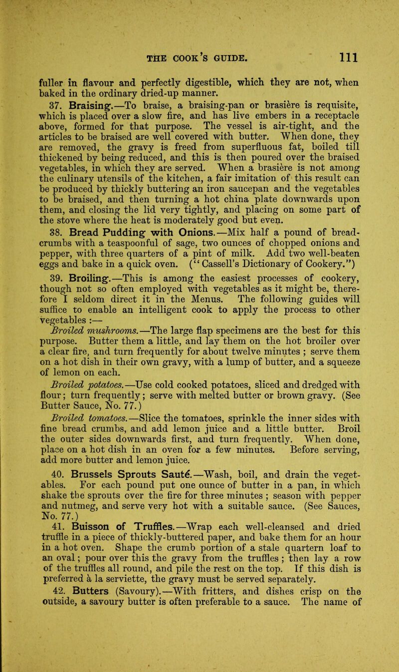 fuller in flavour and perfectly digestible, wbich they are not, when baked in the ordinary dried-up manner. 37. Braising.—To braise, a braising-pan or brasiere is requisite, which is placed over a slow fire, and has live embers in a receptacle above, formed for that purpose. The vessel is air-tight, and the articles to be braised are well covered with butter. When done, they are removed, the gravy is freed from superfluous fat, boiled till thickened by being reduced, and this is then poured over the braised vegetables, in which they are served. When a brasiere is not among the culinary utensils of the kitchen, a fair imitation of this result can be produced by thickly buttering an iron saucepan and the vegetables to be braised, and then turning a hot china plate downwards upon them, and closing the lid very tightly, and placing on some part of the stove where the heat is moderately good but even. 38. Bread Pudding with Onions.—Mix half a pound of bread- crumbs with a teaspoonful of sage, two ounces of chopped onions and pepper, with three quarters of a pint of milk. Add two well-beaten eggs and bake in a quick oven. (“ Cassell’s Dictionary of Cookery.”) 39. Broiling.—This is among the easiest processes of cookery, though not so often employed with vegetables as it might be, there- fore I seldom direct it in the Menus. The following guides will sufiice to enable an intelligent cook to apply the process to other vegetables :— Broiled mushrooms.—The large flap specimens are the best for this purpose. Butter them a little, and lay them on the hot broiler over a clear fire, and turn frequently for about twelve minutes ; serve them on a hot dish in their own gravy, with a lump of butter, and a squeeze of lemon on each. Broiled potatoes.—Use cold cooked potatoes, sliced and dredged with flour; turn frequently; serve with melted butter or brown gravy. (See Butter Sauce, No. 77.) Broiled tomatoes. —Slice the tomatoes, sprinkle the inner sides with fine bread crumbs, and add lemon juice and a little butter. Broil the outer sides downwards first, and turn frequently. When done, place on a hot dish in an oven for a few minutes. Before serving, add more butter and lemon juice. 40. Brussels Sprouts Sautd.—Wash, boil, and drain the veget- ables. For each pound put one ounce of butter in a pan, in which shake the sprouts over the fire for three minutes ; season with pepper and nutmeg, and serve very hot with a suitable sauce. (See Sauces, No. 77.) 41. Buisson of Truffles.—Wrap each well-cleansed and dried truffle in a piece of thickly-buttered paper, and bake them for an hour in a hot oven. Shape the crumb portion of a stale quartern loaf to an oval; pour over this the gravy from the truffles ; then lay a row of the truffles all round, and pile the rest on the top. If this dish is preferred a la serviette, the gravy must be served separately. 42. Butters (Savoury).—With fritters, and dishes crisp on the outside, a savoury butter is often preferable to a sauce. The name of