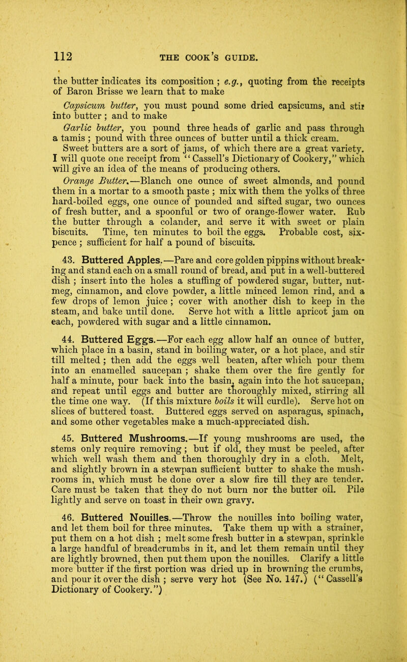 the butter indicates its composition ; e.g., quoting from the receipts of Baron Brisse we learn that to make Capsicum butter, you must pound some dried capsicums, and stir into butter ; and to make Garlic butter, you pound three heads of garlic and pass through a tamis ; pound with three ounces of butter until a thick cream. Sweet butters are a sort of jams, of which there are a great variety. I will quote one receipt from “Cassell’s Dictionary of Cookery,” which will give an idea of the means of producing others. Orange Butter^—Blanch one ounce of sweet almonds, and pound them in a mortar to a smooth paste ; mix with them the yolks of three hard-boiled eggs, one ounce of pounded and sifted sugar, two ounces of fresh butter, and a spoonful or two of orange-flower water. Rub the butter through a colander, and serve it with sweet or plain biscuits. Time, ten minutes to boil the eggs. Probable cost, six- pence ; sufficient for half a pound of biscuits. 43. Buttered Apples. —Pare and core golden pippins without break- ing and stand each on a small round of bread, and put in a well-buttered dish ; insert into the holes a stuffing of powdered sugar, butter, nut- meg, cinnamon, and clove powder, a little minced lemon rind, and a few drops of lemon juice; cover with another dish to keep in the steam, and bake until done. Serve hot with a little apricot jam on each, powdered with sugar and a little cinnamon. 44. Buttered Eggs.—For each egg allow half an ounce of butter, which place in a basin, stand in boiling water, or a hot place, and stir till melted; then add the eggs w’-ell beaten, after which pour them into an enamelled saucepan ; shake them over the Are gently for half a minute, pour back into the basin, again into the hot saucepan, and repeat until eggs and butter are thoroughly mixed, stirring all the time one way. (If this mixture boils it will curdle). Serve hot on slices of buttered toast. Buttered eggs served on asparagus, spinach, and some other vegetables make a much-appreciated dish. 45. Buttered Mushrooms.—If young mushrooms are used, the stems only require removing; but if old, they must be peeled, after which well wash them and then thoroughly dry in a cloth. Melt, and slightly brown in a stewpan sufficient butter to shake the mush- rooms in, which must be done over a slow fire till they are tender. Care must be taken that they do not burn nor the butter oil. Pile lightly and serve on toast in their own gravy. 46. Buttered Nouilles.—Throw the nouilles into boiling water, and let them boil for three minutes. Take them up with a strainer, put them on a hot dish ; melt some fresh butter in a stewpan, sprinkle a large handful of breadcrumbs in it, and let them remain until they are lightly browned, then put them upon the nouilles. Clarify a little more butter if the first portion was dried up in browning the crumbs, and pour it over the dish ; serve very hot (See No. 147.) (“ Cassell’s Dictionary of Cookery.”)