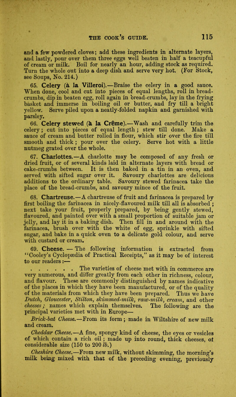 and a few powdered cloves; add these ingredients in alternate layers, and lastly, pour over them three eggs well beaten in half a teacupful of cream or milk. Boil for nearly an hour, adding stock as required. Turn the whole out into a deep dish and serve very hot. (For Stock, see Soups, No. 214.) 65. Celery {k la Villeroi).—Braise the celery in a good sauce. When done, cool and cut into pieces of equal lengths, roll in bread- crumbs, dip in beaten egg, roll again in bread-crumbs, lay in the frying basket and immerse in boiling oil or butter, and fry till a bright yellow. Serve piled upon a neatly-folded napkin and garnished with parsley. 66. Celery stewed (k la Cr§me).—Wash and carefully trim the celery; cut into pieces of equal length; stew till done. Make a sauce of cream and butter rolled in flour, which stir over the Are till smooth and thick; pour over the celery. Serve hot with a little nutmeg grated over the whole. 67. Charlottes.—A charlotte may be composed of any fresh or dried fruit, or of several kinds laid in alternate layers with bread or cake-crumbs between. It is then baked in a tin in an oven, and served with sifted sugar over it. Savoury charlottes are delicious additions to the ordinary table. Savoury stewed farinacea take the place of the bread-crumbs, and savoury mince of the fruit. 68. Chartreuse.—A chartreuse of fruit and farinacea is prepared by first boiling the farinacea in nicely-flavoured milk till all is absorbed ; next take your fruit, properly prepared, by being gently stewed, flavoured, and painted over with a small proportion of suitable jam or jelly, and lay it in a baking dish. Then fill in and around with the farinacea, brush over with the white of egg, sprinkle with sifted sugar, and bake in a quick oven to a delicate gold colour, and serve with custard or cream, 69. Cheese. — The following information is extracted from ‘•Cooley’s Cyclopaedia of Practical Receipts,” as it may be of interest to our readers:— , . . . . . The varieties of cheese met with in commerce are very numerous, and differ greatly from each other in richness, colour, and flavour. These are commonly distinguished by names indicative of the places in which they have been manufactured, or of the quality of the materials from which they have been prepared. Thus we have Dutchj Gloucesterj Stiltony skimmed-millCy raw-milky creamy and other cheeses; names which explain themselves. The following are the principal varieties met with in Europe— Brick-hat Cheese,—From its form; made in Wiltshire of new milk and cream. Cheddar Cheese,—A fine, spongy kind of cheese, the eyes or vesicles of which contain a rich oil; made up into round, thick cheeses, ot considerable size (150 to 200 lb,) Cheshire Cheese,—From new milk, without skimming, the morning’s milk being mixed with that of the preceding evening, previously