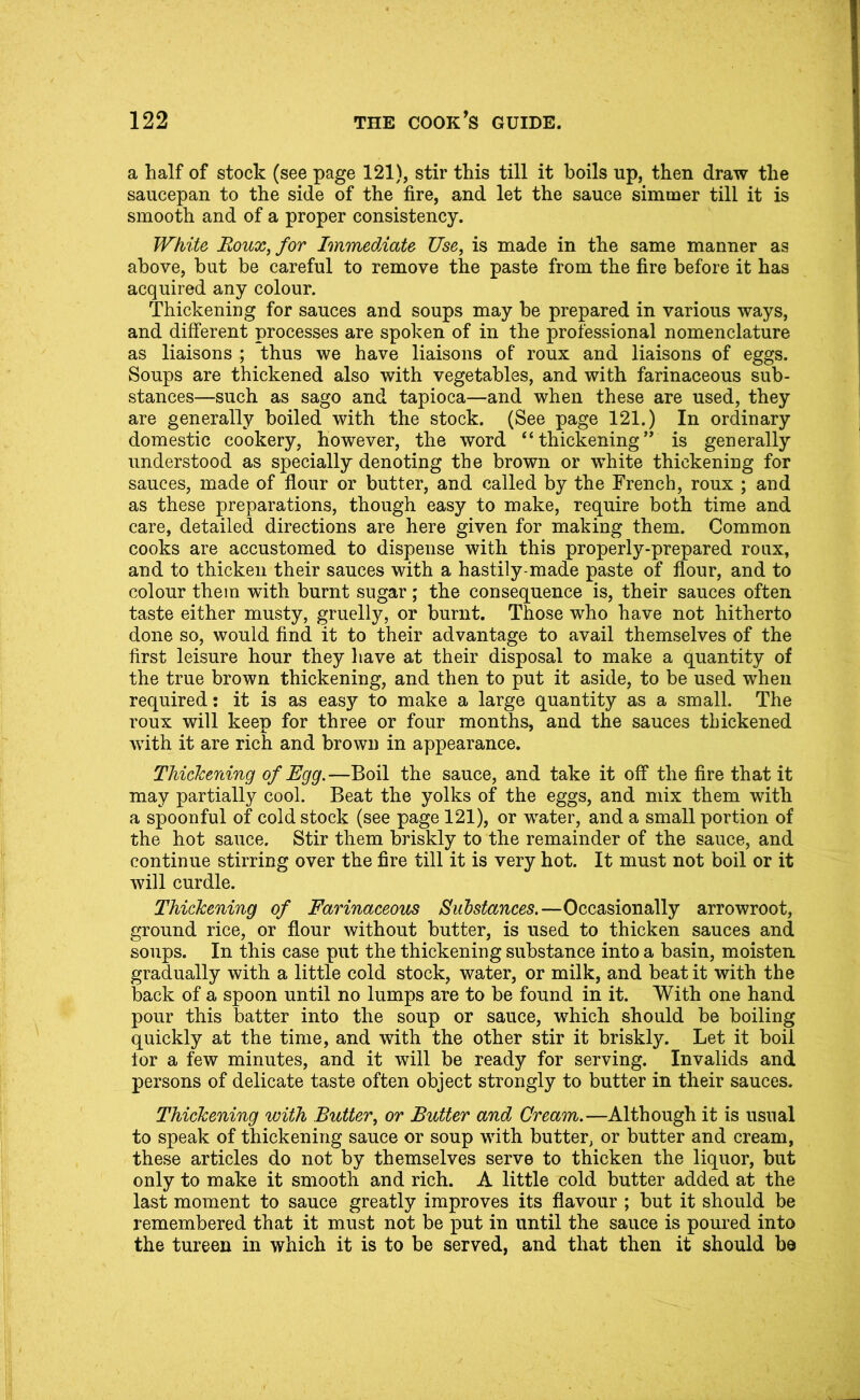 a half of stock (see page 121), stir this till it boils up, then draw the saucepan to the side of the fire, and let the sauce simmer till it is smooth and of a proper consistency. White Roux^for ImmedAate Use, is made in the same manner as above, but be careful to remove the paste from the fire before it has acquired any colour. Thickening for sauces and soups may be prepared in various ways, and different processes are spoken of in the professional nomenclature as liaisons ; thus we have liaisons of roux and liaisons of eggs. Soups are thickened also with vegetables, and with farinaceous sub- stances—such as sago and tapioca—and when these are used, they are generally boiled with the stock. (See page 121.) In ordinary domestic cookery, however, the word “thickening” is generally understood as specially denoting the brown or white thickening for sauces, made of flour or butter, and called by the French, roux ; and as these preparations, though easy to make, require both time and care, detailed directions are here given for making them. Common cooks are accustomed to dispense with this properly-prepared roux, and to thicken their sauces with a hastily-made paste of flour, and to colour them wnth burnt sugar; the consequence is, their sauces often taste either musty, gruelly, or burnt. Those who have not hitherto done so, would find it to their advantage to avail themselves of the first leisure hour they liave at their disposal to make a quantity of the true brown thickening, and then to put it aside, to be used when required; it is as easy to make a large quantity as a small. The roux will keep for three or four months, and the sauces thickened with it are rich and brown in appearance. Thickening of Egg.—Boil the sauce, and take it off the fire that it may partially cool. Beat the yolks of the eggs, and mix them with a spoonful of cold stock (see page 121), or water, and a small portion of the hot sauce. Stir them briskly to the remainder of the sauce, and continue stirring over the fire till it is very hot. It must not boil or it will curdle. Thickening of Farinaceous Substances.—Occasionally arrowroot, ground rice, or flour without butter, is used to thicken sauces and soups. In this case put the thickening substance into a basin, moisten gradually with a little cold stock, water, or milk, and beat it with the back of a spoon until no lumps are to be found in it. With one hand pour this batter into the soup or sauce, which should be boiling quickly at the time, and with the other stir it briskly. Let it boil lor a few minutes, and it will be ready for serving. Invalids and persons of delicate taste often object strongly to butter in their sauces. Thickening with Butter, or Butter and Cream.—Although it is usual to speak of thickening sauce or soup with butter, or butter and cream, these articles do not by themselves serve to thicken the liquor, but only to make it smooth and rich. A little cold butter added at the last moment to sauce greatly improves its flavour ; but it should be remembered that it must not be put in until the sauce is poured into the tureen in which it is to be served, and that then it should be