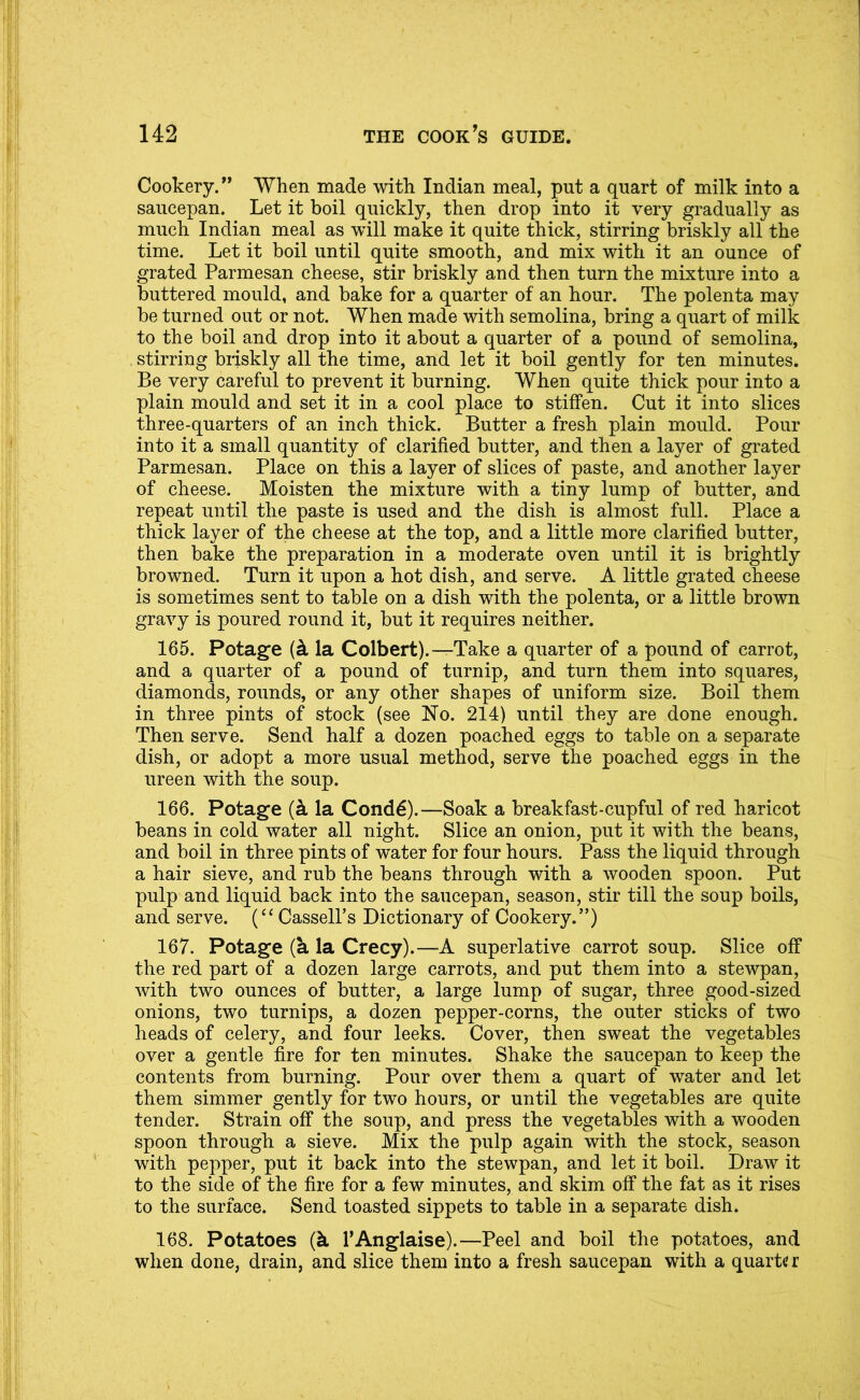 Cookery. ** When made with Indian meal, put a quart of milk into a saucepan. Let it boil quickly, then drop into it very gradually as much Indian meal as will make it quite thick, stirring briskly all the time. Let it boil until quite smooth, and mix with it an ounce of grated Parmesan cheese, stir briskly and then turn the mixture into a buttered mould, and bake for a quarter of an hour. The polenta may be turned out or not. When made with semolina, bring a quart of milk to the boil and drop into it about a quarter of a pound of semolina, , stirring briskly all the time, and let it boil gently for ten minutes. Be very careful to prevent it burning. When quite thick pour into a plain mould and set it in a cool place to stiffen. Cut it into slices three-quarters of an inch thick. Butter a fresh plain mould. Pour into it a small quantity of clarified butter, and then a layer of grated Parmesan. Place on this a layer of slices of paste, and another layer of cheese. Moisten the mixture with a tiny lump of butter, and repeat until the paste is used and the dish is almost full. Place a thick layer of the cheese at the top, and a little more clarified butter, then bake the preparation in a moderate oven until it is brightly browned. Turn it upon a hot dish, and serve. A little grated cheese is sometimes sent to table on a dish with the polenta, or a little brown gravy is poured round it, but it requires neither. 165. Potage {k la Colbert).—Take a quarter of a pound of carrot, and a quarter of a pound of turnip, and turn them into squares, diamonds, rounds, or any other shapes of uniform size. Boil them in three pints of stock (see No. 214) until they are done enough. Then serve. Send half a dozen poached eggs to table on a separate dish, or adopt a more usual method, serve the poached eggs in the ureen with the soup. 166. Potage la Cond^).—Soak a breakfast-cupful of red haricot beans in cold water all night. Slice an onion, put it with the beans, and boil in three pints of water for four hours. Pass the liquid through a hair sieve, and rub the beans through with a wooden spoon. Put pulp and liquid back into the saucepan, season, stir till the soup boils, and serve. Cassell’s Dictionary of Cookery.”) 167. Potage (a la Crecy).—A superlative carrot soup. Slice off the red part of a dozen large carrots, and put them into a stewpan, with two ounces of butter, a large lump of sugar, three good-sized onions, two turnips, a dozen pepper-corns, the outer sticks of two heads of celery, and four leeks. Cover, then sweat the vegetables over a gentle fire for ten minutes. Shake the saucepan to keep the contents from burning. Pour over them a quart of water and let them simmer gently for two hours, or until the vegetables are quite tender. Strain off the soup, and press the vegetables with a wooden spoon througli a sieve. Mix the pulp again with the stock, season with pepper, put it back into the stewpan, and let it boil. Draw it to the side of the fire for a few minutes, and skim off the fat as it rises to the surface. Send toasted sippets to table in a separate dish. 168. Potatoes (k I’Anglaise).—Peel and boil the potatoes, and when done, drain, and slice them into a fresh saucepan with a quarter