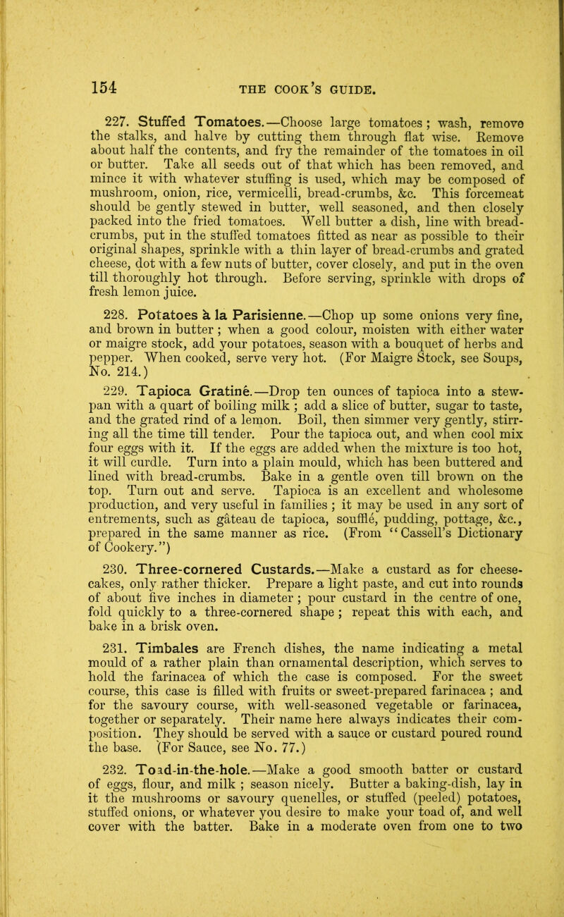 227. Stuffed Tomatoes.—Choose large tomatoes; wash, remove the stalks, and halve by cutting them through flat wise. Remove about half the contents, and fry the remainder of the tomatoes in oil or butter. Take all seeds out of that which has been removed, and mince it with whatever stuffing is used, which may be composed of mushroom, onion, rice, vermicelli, bread-crumbs, &c. This forcemeat should be gently stewed in butter, well seasoned, and then closely packed into the fried tomatoes. Well butter a dish, line with bread- crumbs, put in the stuffed tomatoes fitted as near as possible to their original shapes, sprinkle with a thin layer of bread-crumbs and grated cheese, dot with a few nuts of butter, cover closely, and put in the oven till thoroughly hot through. Before serving, sprinkle with drops of fresh lemon juice. 228. Potatoes k la Parisienne.—Chop up some onions very fine, and brown in butter ; when a good colour, moisten with either water or maigre stock, add your potatoes, season with a bouquet of herbs and pepper. When cooked, serve very hot. (For Maigre Stock, see Soups, No. 214.) 229. Tapioca Gratine.—Drop ten ounces of tapioca into a stew- pan with a quart of boiling milk ; add a slice of butter, sugar to taste, and the grated rind of a lemon. Boil, then simmer very gently, stirr- ing all the time till tender. Pour the tapioca out, and when cool mix four eggs with it. If the eggs are added when the mixture is too hot, it will curdle. Turn into a plain mould, which has been buttered and lined with bread-crumbs. Bake in a gentle oven till brown on the top. Turn out and serve. Tapioca is an excellent and wholesome production, and very useful in families ; it may be used in any sort of entrements, such as gateau de tapioca, souffle, pudding, pottage, &c., prepared in the same manner as rice. (From “Cassell’s Dictionary of Cookery.”) 230. Three-cornered Custards.—Make a custard as for cheese- cakes, only rather thicker. Prepare a light paste, and cut into rounds of about five inches in diameter; pour custard in the centre of one, fold quickly to a three-cornered shape ; repeat this with each, and bake in a brisk oven. 231. Timbales are French dishes, the name indicating a metal mould of a rather plain than ornamental description, which serves to hold the farinacea of which the case is composed. For the sweet course, this case is filled with fruits or sweet-prepared farinacea ; and for the savoury course, with well-seasoned vegetable or farinacea, together or separately. Their name here always indicates their com- position. They should be served with a sauce or custard poured round the base. (For Sauce, see No. 77.) 232. Toad-in-the-hole.—Make a good smooth batter or custard of eggs, flour, and milk ; season nicely. Butter a baking-dish, lay in it the mushrooms or savoury quenelles, or stuffed (peeled) potatoes, stuffed onions, or whatever you desire to make your toad of, and well cover with the batter. Bake in a moderate oven from one to two