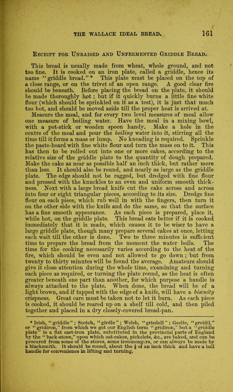 Receipt for Unraised and Unfermented Griddle Bread. This bread is usually made from wheat, whole ground, and not too fine. It is cooked on an iron plate, called a griddle, hence its name “griddle bread.”*’ This plate must be placed on the top of a close range, or on the trivet of an open range. A good clear fire should be fcneath. Before placing the bread on the plate, it should be made thoroughly hyOt ; but if it quickly burns a little fine white flour (which should be sprinkled on it as a test), it is just that much too hot, and should be moved aside till the proper heat is arrived at. Measure the meal, and for every two level measures of meal allow one measure of boiling water. Have the meal in a mixing bowl, with a pot-stick or wooden spoon handy. Make a hole in the centre of the meal and pour the toiling water into it, stirring all the time till it forms a mass or lump. Ho kneading is required. Sprinkle the paste-board with fine white flour and turn the mass on to it. This has then to be rolled out into one or more cakes, according to the relative size of the griddle plate to the quantity of dough prepared. Make the cake as near as possible half an inch thick, but rather more than less. It should also be round, and nearly as large as the griddle plate. The edge should not be ragged, but dredged with fine flour and pressed with the knuckles to an even and uniform smooth thick- ness. Hext with a large bread knife cut the cake across and across into four or eight triangular pieces, according to its size. Dredge fine flour on each piece, which rub well in with the fingers, then turn it on the other side with the knife and do the same, so that the surface has a fine smooth appearance. As each piece is prepared, place it, while hot, on the griddle plate. This bread eats better if it is cooked immediately that it is made, which causes it to be wiser to have a large griddle plate, though many prepare several cakes at once, letting each wait till the other is done. Two to three minutes is sufficient time to prepare the bread from the moment the water boils. The time for the cooking necessarily varies according to the heat of the fire, which should be even and not allowed to go down ; but from twenty to thirty minutes will be found the average. Amateurs should give it close attention during the whole time, examining and turning each piece as required, or turning the plate round, as the heat is often greater beneath one part than another, for which purpose a handle is always attached to the plate. When done, the bread will be of a light brown, and if tapped with the edge of a knife, will have a hiscuity crispness. Great care must be taken not to let it burn. As each piece is cooked, it should be reared up on a shelf till cold, and then piled together and placed in a dry closely-covered bread-pan. * Irish, “griddle”; Scotch, “girdle”; Welsh, “griedell”; Gaelic, “greidil,” or “ gridiron,” from which we get our English term “ gridiron,” but a “ griddle plate ” is a flat cast-iron plate, substituted in the provincial parts of England by the “ back-stone,” upon which oat-cakes, pickelets, &c., are baked, and can bo procured from some of the stores, some ironmongers, or can always be made by a blacksmith. It should be round, about the § of an inch thick and have a ball handle for convenience ki lifting and turning.