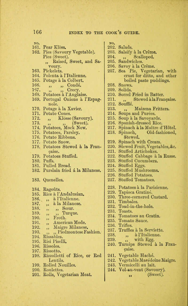 NO. 161. Pear Kloss. 162. Pies (Savoury Vegetable). Pies (Sweet). ,, Raised, Sweet, and Sa- voury. 163. Pickelets. 164. Polenta a I’ltalienne. 165. Potage a la Colbert. 166. ,, ,, Conde. 167. ,, ,, Crecy. 168. Potatoes a I’Anglaise. 169. Portugal Onions a I’Espag- nole. 170. Potage a la Xavier. 171. Potato Cones. 172. ,, Klosse (Savoury). 173. ,, ,, (Sweet). 174. Potatoes, Mock New. 175. Potatoes, Parsley. 176. Potato Ribbons. 177. Potato Snow. 178. Potatoes Stewed a la Fran- 9aise. 179. Potatoes Stuffed. 180. Puffs. 181. Pulled Bread. 182. Purslain fried a la Milanese. 183. Quenelles. 184. Ragouts. 185. Rice a PAndalusian. 186. ,, a ritalienne. 187. ,, a la Milanese. 188. ,, ,, Soeur. 189. ,, ,, Turque. 190. ,, Froth. 191. ,, American Mode. 192. ,, Maigre Milanese. 193. ,, ,, Piedmontese Fashion. 194. Rissables. 195. Risi Piselli. 196. Rissoles. 197. Rissotto. 198. Rizzolletti of Rice, or Red Lentils. 199. Rolled Nouilles. 200. Roulettes. 201. Rolls, Vegetarian Meat. NO, 202. Salads. 203. Salsify a la Creme, 204. ,, Scalloped. 205. Sandwiches. 206. Savoy a la Creme. 207. Sea Pie, Vegetarian, with crust for ditto, and other boiled paste puddings. 208. Snows. 209. Solids. 210. Sorrel Fried in Batter. 211. ,, StewedalaFran9aise. 212. Souffle. 213. ,, Maizena Fritters. 214. Soups and Purees. 215. Soup a la Savoyarde. 216. Spanish-dressed Rice. 217. Spinach a la Maitre d’Hotel. 218. Spinach, Old-fashioned, Stewed. 219. Spinach with Cream. 220. Stewed Fruit, Vegetables, &c. 221. Stuffed Artichokes. 222. Stuffed Cabbage a la Russe. 223. Stuffed Cucumbers. 224. Stuffed Eggs. 225. Stuffed Mushrooms. 226. Stuffed Potatoes. 227. Staffed Tomatoes. 228. Potatoes a la Parisienne. 229. Tapioca Gratine. 230. Three-cornered Custard. 231. Timbales. 232. Toad-in-the-hole. 233. Toasts. 234. Tomatoes au Gratin. 235. Tomato Sauce. 236. Trifles. 237. Truffles a la Serviette. 238. ,, 5. ITtalienne. 239. „ with Egg. 240. Turnips Stewed h la Fran- 9aise. 241. Vegetable Hache. 242. Vegetable Macedoine Maigre. 243. Vermicelli au lait. 244. Vol-au-vent (Savoury). ,, (Sweet).