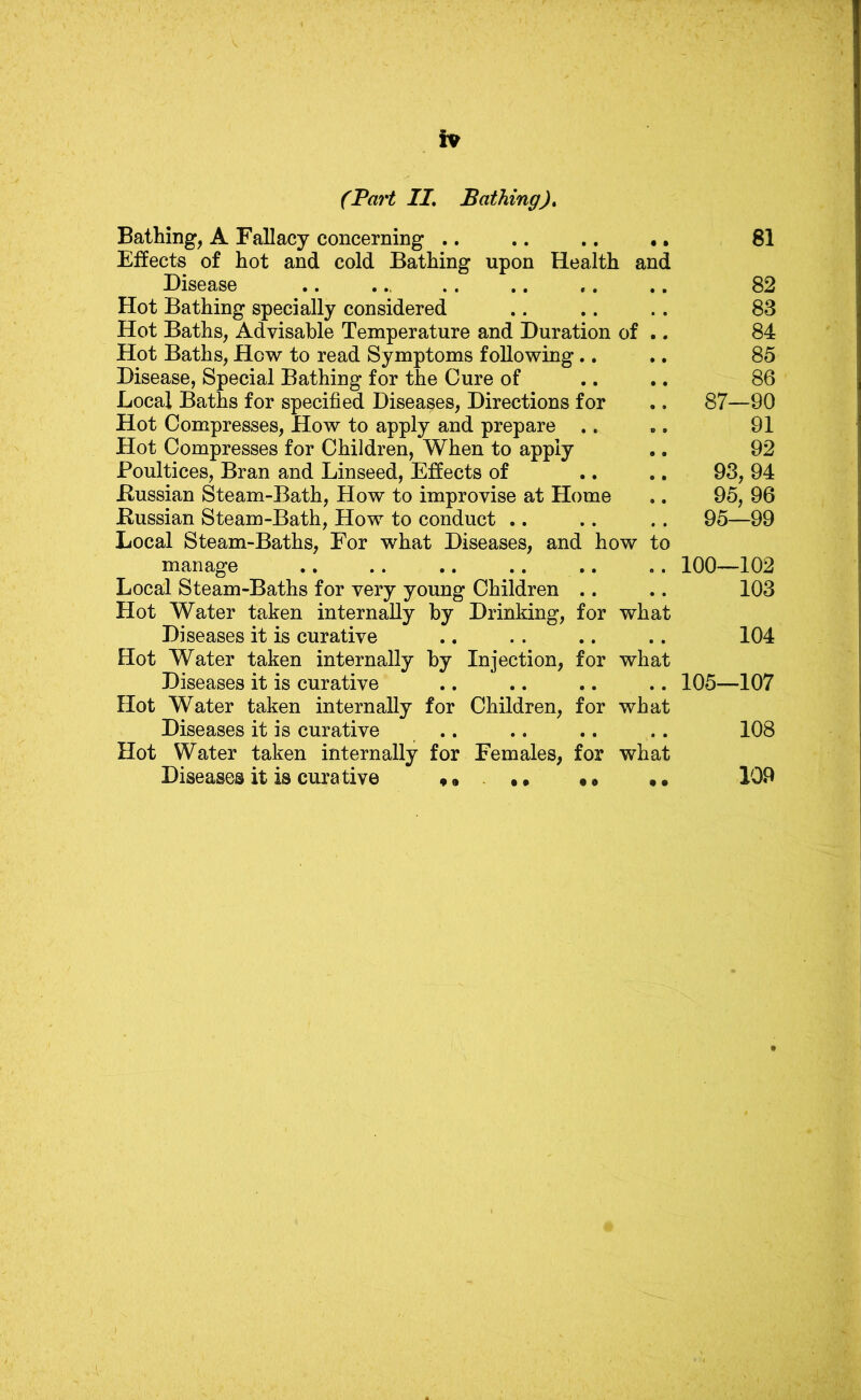 (Part II, Bathing), Bathing, A Fallacy concerning .. .. .. •. Effects of hot and cold Bathing upon Health and Disease Hot Bathing specially considered Hot Baths, Advisable Temperature and Duration of .. Hot Baths, How to read Symptoms following.. Disease, Special Bathing for the Cure of Local Baths for specified Diseases, Directions for Hot Compresses, How to apply and prepare .. Hot Compresses for Children, When to apply Poultices, Bran and Linseed, Effects of Bussian Steam-Bath, How to improvise at Home Bussian Steam-Bath, How to conduct .. Local Steam-Baths, For what Diseases, and how to manage .. .. .. .. .. Local Steam-Baths for very young Children .. Hot Water taken internally by Drinking, for what Diseases it is curative Hot Water taken internally by Injection, for what Diseases it is curative Hot Water taken internally for Children, for what Diseases it is curative .. Hot Water taken internally for Females, for what Diseases it is curative «• • • •» • • 81 82 83 84 85 86 87—90 91 92 93, 94 95, 96 95—99 100—102 103 104 105—107 108 109