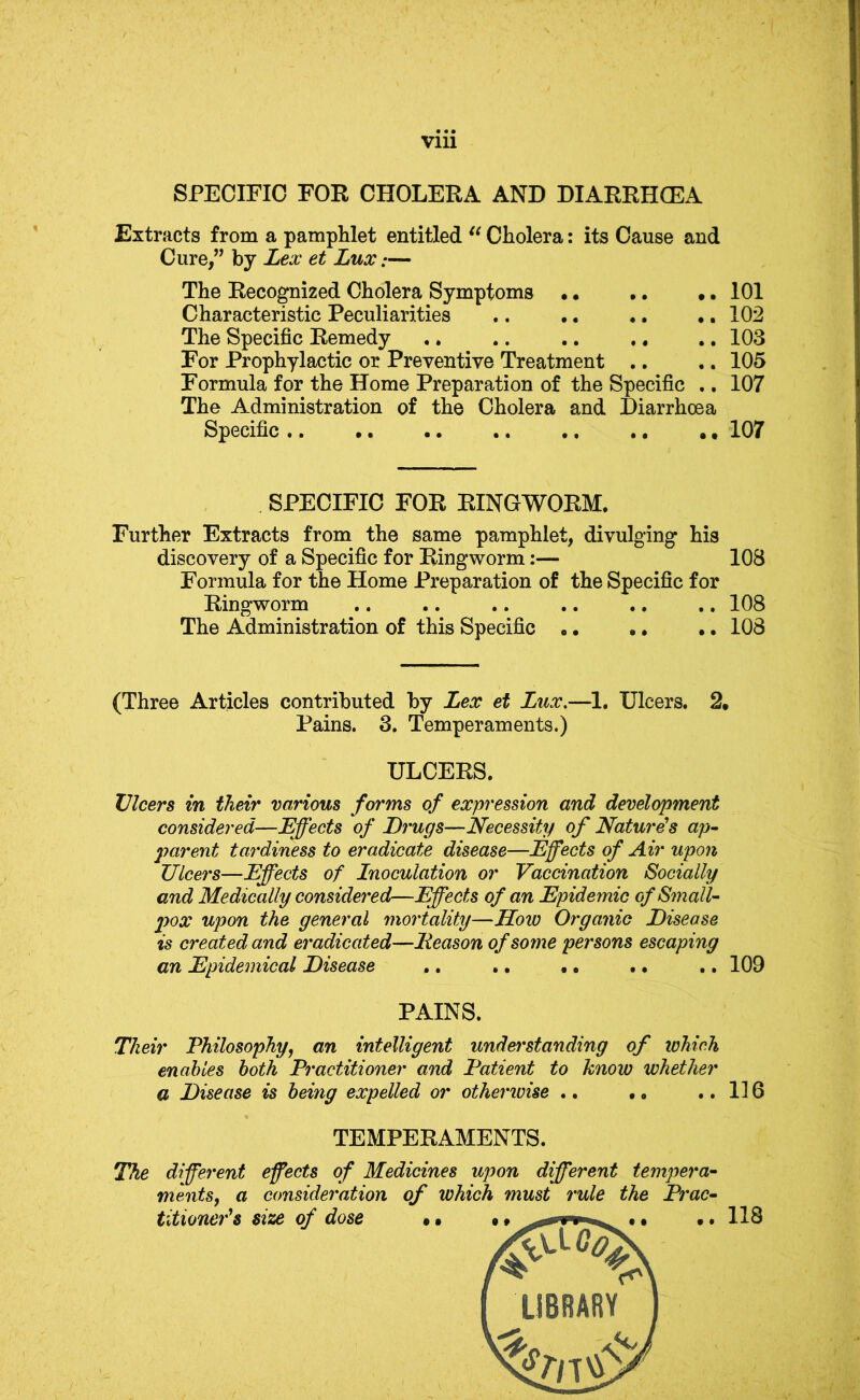 Vlll SPECIFIC FOR CHOLERA AND DIARRHCEA Extracts from a pamphlet entitled Cholera: its Cause and Cure,” by Lex et Lux:— The Recognized Cholera Symptoms • • .. •. 101 Characteristic Peculiarities 102 The Specific Remedy ,. .. ,. .. . • 103 For Prophylactic or Preventive Treatment .. .. 105 Formula for the Home Preparation of the Specific ., 107 The Administration of the Cholera and Diarrhoea Specific .. ,, ., ,, 107 SPECIFIC FOR RINGWORM. Further Extracts from the same pamphlet, divulging his discovery of a Specific for Ringworm:— 108 Formula for the Home Preparation of the Specific for Ringworm ,. .. .. .. ,. ,, 108 The Administration of this Specific 108 (Three Articles contributed by Lex et Lux,—1. Ulcers. 2. Pains. 3. Temperaments.) ULCERS. Ulcers in their various forms of expression and development considered—Effects of Drugs—Necessity of Nature's ap~ 2'>arent tardiness to eradicate disease—Effects of Air upon Ulcers—Effects of Inoculation or Vaccination Socially and Medically considered—Effects of an Epidemic of Small- pox upon the general mortality—How Organic Disease is created and eradicated—Reason of some persons escaping an Epidemical Disease .. .. • • . • .. 109 PAINS. Their Philosophy, an intelligent understanding of which enables both Practitioner and Patient to know whether a Disease is being expelled or otherivise ., • • ..116 TEMPERAMENTS. The different effects of Medicines upon different tempera- ments, a consideration of which must rule the Prac- titioner's size of dose • •. 118