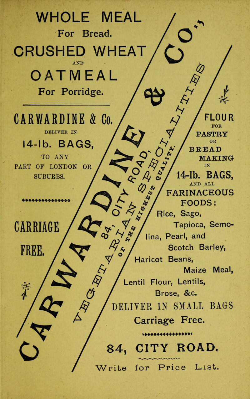 WHOLE MEAL For Bread. CRUSHED WHEAT AND / > OATMEAL For Porridge. i CARWAKDINE k Go. DELIVER IN 14-lb. BAGS, TO ANY PART OF LONDON OR SUBURBS. CARRIAGE FREE. & A FLOUR y / PASTRY Hi ’ /^*> C) t'/ bread S 1^ ^ / MAKING />) J. / and all X ^// FARINACEOUS ' ^ if FOODS: O ^/ Rice, Sago, y ^ / Tapioca, Semo- lina. Pearl, and Scotch Barley, Haricot Beans, Maize Meal, Lentil Flour, Lentils, Brose, &.c. DELIYER IN SMALL BAGS Carriage Free. »♦♦♦♦♦♦♦♦♦♦♦♦♦♦♦< 84, CITY ROAD. Writ© for Price L^ist*