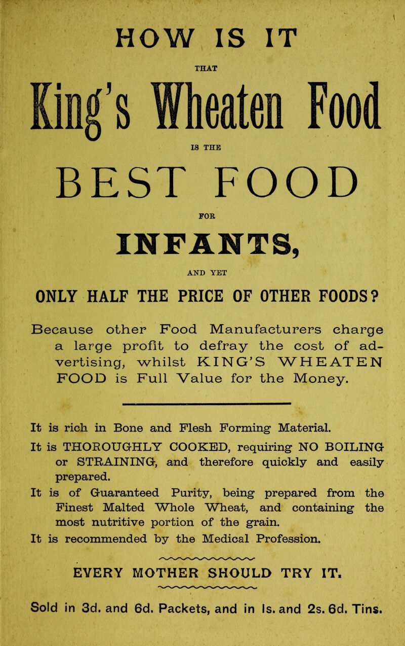 HOW, IS IT THAT King’s Wheaten Food IS THE BEST FOOD FOR INFANTS, AND YET ONLY HALF THE PRICE OF OTHER FOODS? Because other Food Manufacturers charge a large profit to defray the cost of ad- vertising, whilst KING’S WHEATEN FOOD is Full Value for the Money. It is rich in Bone and Flesh Forming Material. It is THOROUGHLY COOKED, requiring NO BOILING or STRAINING, and therefore quickly and easily prepared. It is of Guaranteed Purity, being prepared from the Finest Malted Whole Wheat, and containing the most nutritive portion of the grain. It is recommended by the Medical Profession. EVERY MOTHER SHOULD TRY IT. Sold in 3d. and 6d. Packets, and in Is. and 2s. 6d. Tins.