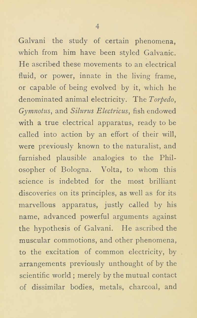 Galvani the study of certain phenomena, which from him have been styled Galvanic. He ascribed these movements to an electrical fluid, or power, innate in the living frame, or capable of being evolved by it, which he denominated animal electricity. The Torpedo, Gymnotus, and Silums Electricus, fish endowed with a true electrical apparatus, ready to be called into action by an effort of their will, were previously known to the naturalist, and furnished plausible analogies to the Phil- osopher of Bologna. Volta, to whom this science is indebted for the most brilliant discoveries on its principles, as well as for its marvellous apparatus, justly called by his name, advanced powerful arguments against the hypothesis of Galvani. He ascribed the muscular commotions, and other phenomena, to the excitation of common electricity, by arrangements previously unthought of by the scientific world ; merely by the mutual contact of dissimilar bodies, metals, charcoal, and