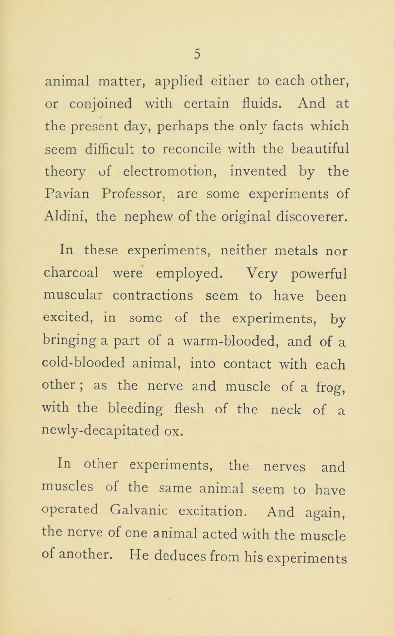 animal matter, applied either to each other, or conjoined with certain fluids. And at the present day, perhaps the only facts which seem difficult to reconcile with the beautiful theory of electromotion, invented by the Pavian Professor, are some experiments of Aldini, the nephew of the original discoverer. In these experiments, neither metals nor charcoal were employed. Very powerful muscular contractions seem to have been excited, in some of the experiments, by bringing a part of a warm-blooded, and of a cold-blooded animal, into contact with each other ; as the nerve and muscle of a frog, with the bleeding flesh of the neck of a newly-decapitated ox. In other experiments, the nerves and muscles of the same animal seem to have operated Galvanic excitation. And again, the nerve of one animal acted with the muscle of another. He deduces from his experiments