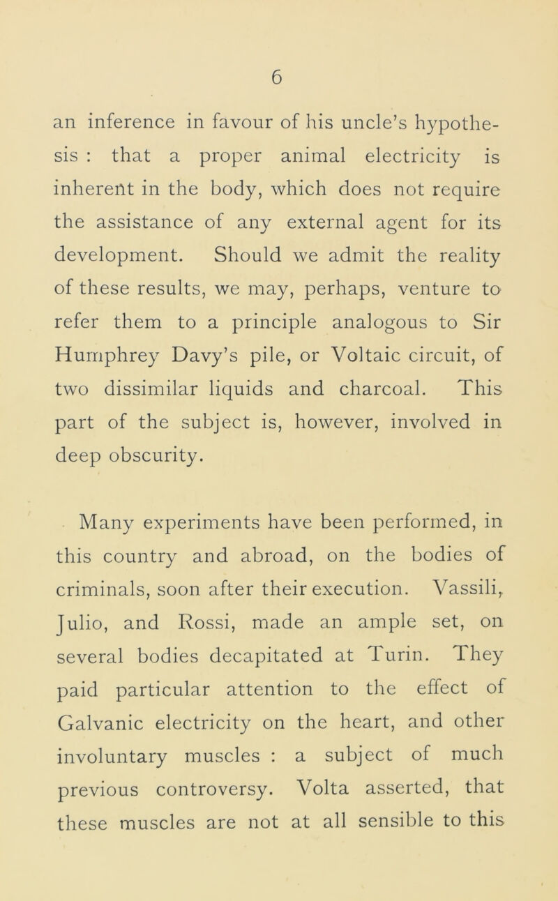 an inference in favour of his uncle’s hypothe- sis : that a proper animal electricity is inherent in the body, which does not require the assistance of any external agent for its development. Should we admit the reality of these results, we may, perhaps, venture to refer them to a principle analogous to Sir Humphrey Davy’s pile, or Voltaic circuit, of two dissimilar liquids and charcoal. This part of the subject is, however, involved in deep obscurity. Many experiments have been performed, in this country and abroad, on the bodies of criminals, soon after their execution. Vassili, Julio, and Rossi, made an ample set, on several bodies decapitated at Turin. They paid particular attention to the effect of Galvanic electricity on the heart, and other involuntary muscles : a subject of much previous controversy. Volta asserted, that these muscles are not at all sensible to this