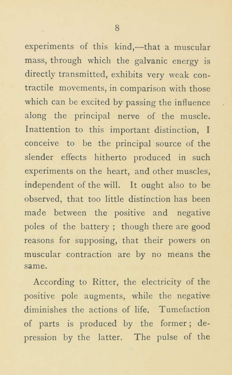 experiments of this kind,—that a muscular mass, through which the galvanic energy is directly transmitted, exhibits very weak con- tractile movements, in comparison with those which can be excited by passing the influence along the principal nerve of the muscle. Inattention to this important distinction, I conceive to be the principal source of the slender effects hitherto produced in such experiments on the heart, and other muscles, independent of the will. It ought also to be observed, that too little distinction has been made between the positive and negative poles of the battery ; though there are good reasons for supposing, that their powers on muscular contraction are by no means the same. According to Ritter, the electricity of the positive pole augments, while the negative diminishes the actions of life. Tumefaction of parts is produced by the former; de- pression by the latter. The pulse of the