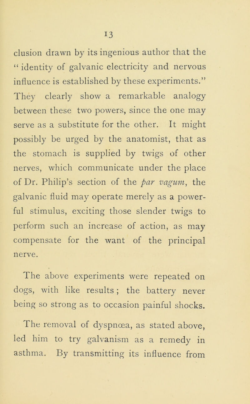 elusion drawn by its ingenious author that the “ identity of galvanic electricity and nervous influence is established by these experiments.” They clearly show a remarkable analogy between these two powers, since the one may serve as a substitute for the other. It might possibly be urged by the anatomist, that as the stomach is supplied by twigs of other nerves, which communicate under the place of Dr. Philip’s section of the par vagum, the galvanic fluid may operate merely as a power- ful stimulus, exciting those slender twigs to perform such an increase of action, as may compensate for the want of the principal nerve. The above experiments were repeated on dogs, with like results; the battery never being so strong as to occasion painful shocks. The removal of dyspnoea, as stated above, led him to try galvanism as a remedy in asthma. By transmitting its influence from