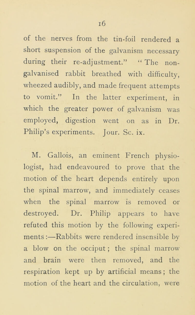 of the nerves from the tin-foil rendered a short suspension of the galvanism necessary during their re-adjustment.” ‘‘ The non- galvanised rabbit breathed with difficulty, wheezed audibly, and made frequent attempts to vomit.” In the latter experiment, in which the greater power of galvanism was employed, digestion went on as in Dr. Philip’s experiments. Jour. Sc. ix. M. Gallois, an eminent French physio- logist, had endeavoured to prove that the motion of the heart depends entirely upon the spinal marrow, and immediately ceases when the spinal marrow is removed or destroyed. Dr. Philip appears to have refuted this motion by the following experi- ments :—Rabbits were rendered insensible by a blow on the occiput ; the spinal marrow and brain were then removed, and the respiration kept up by artificial means; the motion of the heart and the circulation, were