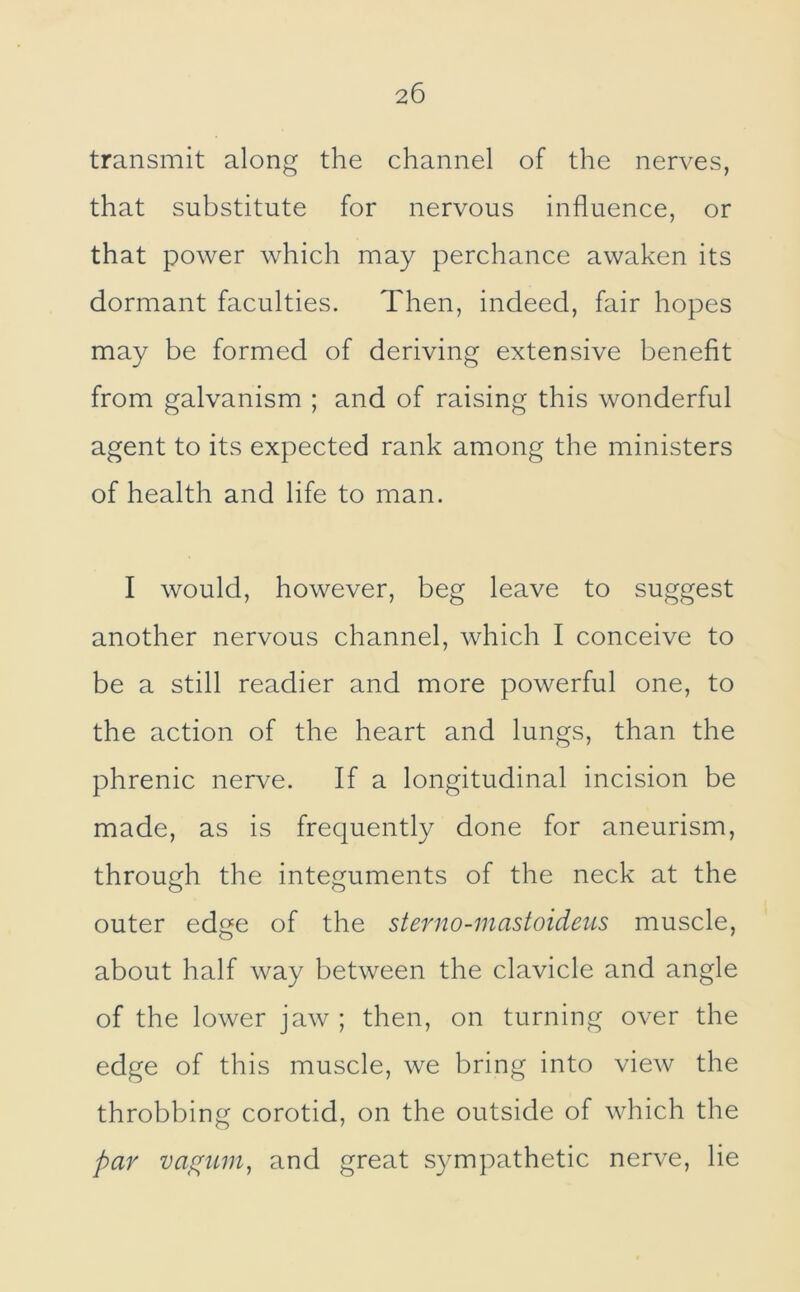 transmit along the channel of the nerves, that substitute for nervous influence, or that power which may perchance awaken its dormant faculties. Then, indeed, fair hopes may be formed of deriving extensive benefit from galvanism ; and of raising this wonderful agent to its expected rank among the ministers of health and life to man. I would, however, beg leave to suggest another nervous channel, which I conceive to be a still readier and more powerful one, to the action of the heart and lungs, than the phrenic nerve. If a longitudinal incision be made, as is frequently done for aneurism, through the integuments of the neck at the outer edge of the sterno-mastoideus muscle, about half way between the clavicle and angle of the lower jaw ; then, on turning over the edge of this muscle, we bring into view the throbbing corotid, on the outside of which the par and great sympathetic nerve, lie
