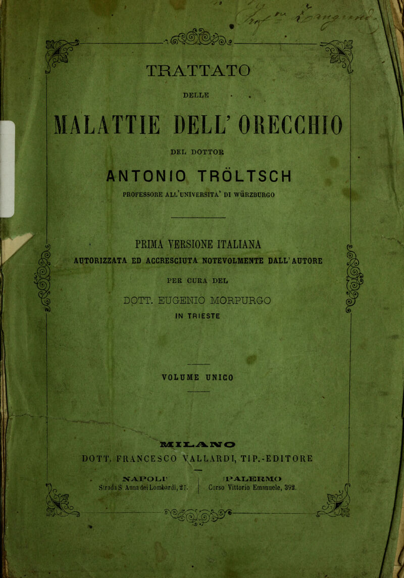 DELLE MALATTIE DELL’ ORECCHIO DEL DOTTOR ANTONIO TRÖLTSCH PROFESSORE ALLUNIVERSITA’ DI WÜRZBURGO PRIMA VERSIONE ITALIANA AUTORIZZATA ED ACCRESCIUTA NOTEVOLMENTE DALL’AUTORE PER CURA DEL DOTT. EUGENIO MORPURGO IN TRIESTE VOLUME UNICO MX1L.ÌIlIVO DOTT. FRANCESCO VAL LARDI, TIP.-EDITORE NAPOLI1 Stratta S. Anna dei Lombardi, 2 J. PALERMO Corso Vittorio Emanuele, 392.