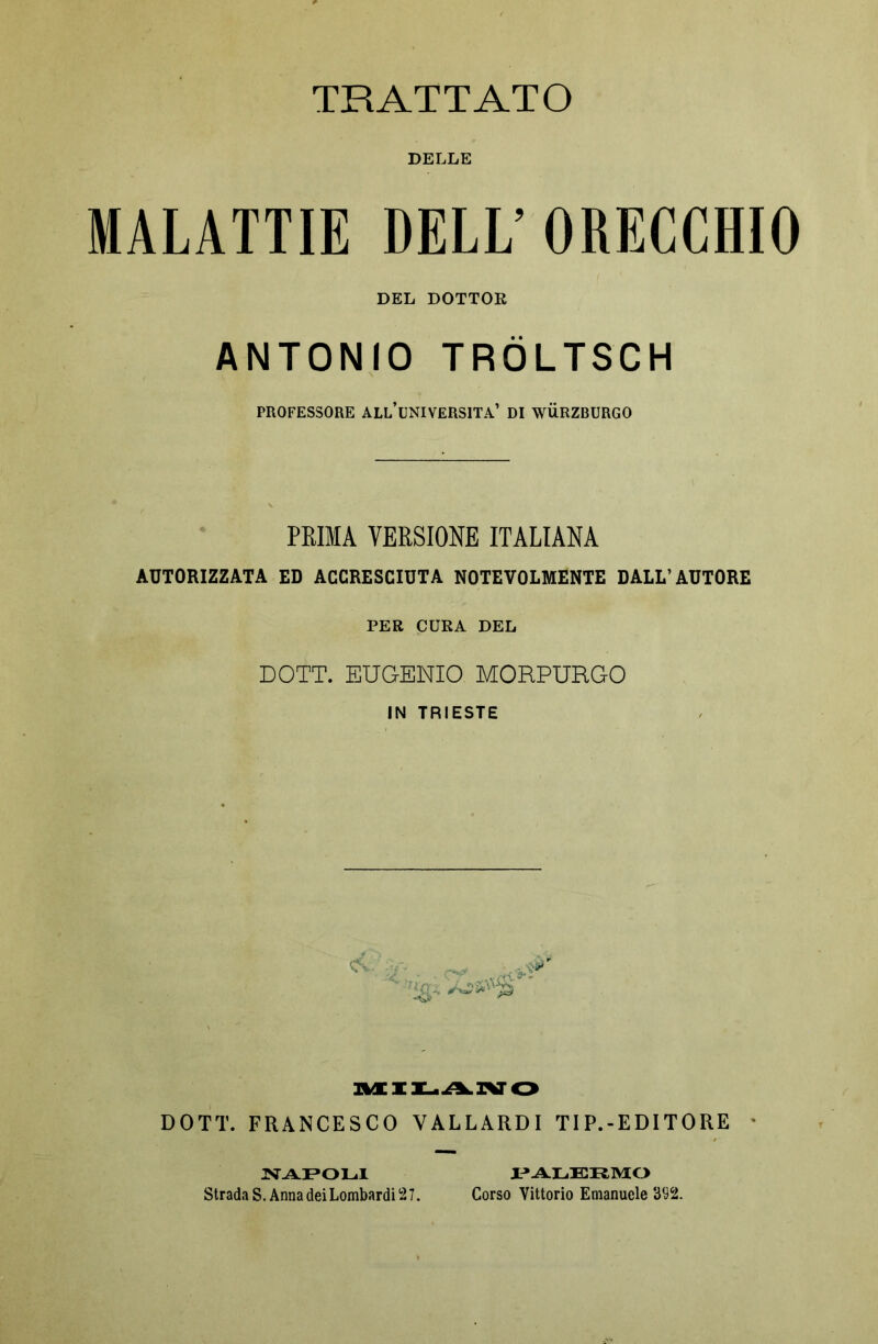 DELLE MALATTIE DELL’ ORECCHIO DEL DOTTOR ANTONIO TRÖLTSCH PROFESSORE ALL’UNIVERSITÀ’ DI WÜRZBURGO PRIMA VERSIONE ITALIANA AUTORIZZATA ED ACCRESCIUTA NOTEVOLMENTE DALL’AUTORE PER CURA DEL DOTT. EUGENIO MORPURGO IN TRIESTE noLi^ivo DOTT. FRANCESCO V ALL ARD I TIP.-EDITORE NAPOLI Strada S. Anna dei Lombardi 27. PALERMO Corso Vittorio Emanuele 392.