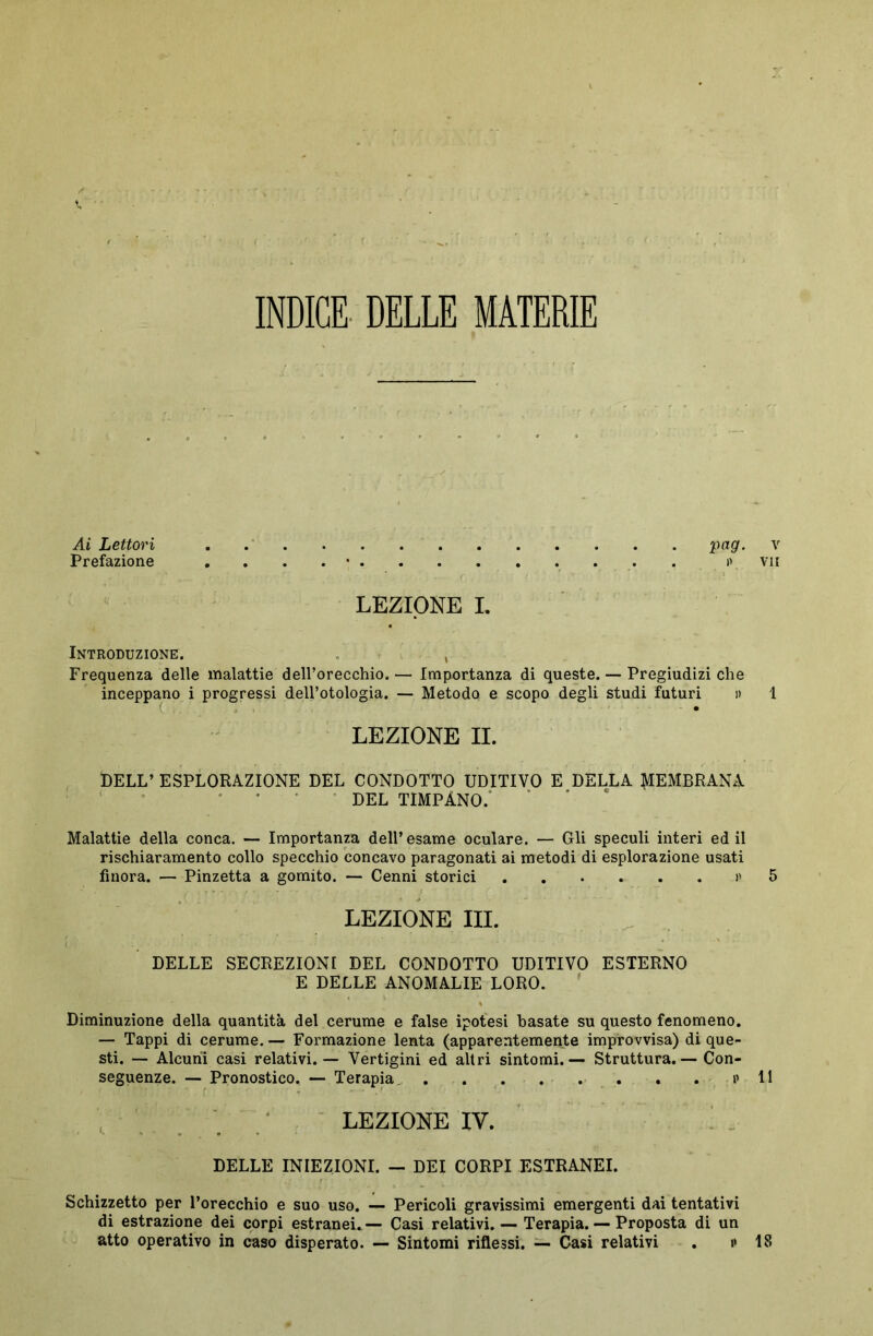 INDICE DELLE MATERIE Ai Lettori pgg. v Prefazione . . . . • . »> vii LEZIONE I. Introduzione. , Frequenza delle malattie dell’orecchio. — Importanza di queste. — Pregiudizi che inceppano i progressi dell’otologia. — Metodo e scopo degli studi futuri i> 1 LEZIONE II. DELL’ ESPLORAZIONE DEL CONDOTTO UDITIVO E DELLA MEMBRANA DEL TIMPANO. Malattie della conca. — Importanza dell’esame oculare. — Gli speculi interi ed il rischiaramento collo specchio concavo paragonati ai metodi di esplorazione usati finora. — Pinzetta a gomito. — Cenni storici ...... i> 5 LEZIONE III. DELLE SECREZIONI DEL CONDOTTO UDITIVO ESTERNO E DELLE ANOMALIE LORO. Diminuzione della quantità del cerume e false ipotesi basate su questo fenomeno. — Tappi di cerume. — Formazione lenta (apparentemente improvvisa) di que- sti. — Alcuni casi relativi. — Vertigini ed altri sintomi.— Struttura.— Con- seguenze. — Pronostico. — Terapia. . . . . • ... . . . v 11 LEZIONE IV. DELLE INIEZIONI. - DEI CORPI ESTRANEI. Schizzetto per l’orecchio e suo uso. — Pericoli gravissimi emergenti dai tentativi di estrazione dei corpi estranei.— Casi relativi. — Terapia. — Proposta di un atto operativo in caso disperato. — Sintomi riflessi. — Casi relativi . i» 18